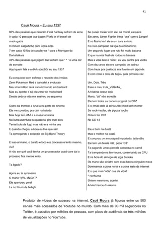 41



          Cauê Moura – Eu sou 1337

80% das pessoas que zeraram Final Fantasy sofrem de acne      Se quiser mexer com ele, na moral, esquece
A cada 10 pessoas que jogam World of Warcraft de              Ele zerou Street Fighter trinta “vez” com o Zangief
madrugada                                                     E no Mario kart ele e um cara exímio
9 comem salgadinho com Coca-Cola                              Foi vice-campeão da liga do condomínio
7 em cada 10 fãs de cosplay se * para a Morrigan do           Um segundo lugar que não foi muito bacana
Darkstalkers                                                  E que na reta final ele rodou na banana
45% das pessoas que jogam d&d acham que “ * ” e uma cor       Mas a vida dele e “loca”, eu vou contra pra vocês
de esmalte                                                    Com dez anos ele era campeão de xadrez
Aqui quem fala e o d4rk sorc3r3r eu sou 1337                  Com treze pra quatorze era fluente em japonês
                                                              E com vinte e dois ele beijou pela primeira vez
Eu conquistei com esforco o respeito dos irmãos
Zerei Pokemom Red e cancelei a evolucao                       Um, Dois, Três
Meu charmillion tava transformando em harizard                Esse e meu truta_VeGeTa_
Mas eu apertei b só pra zerar no modo hard                    A historia desse loco
Desde cedo a vida me ensinou os esquema                       Mano, “cê” não acredita
                                                              Ele tem todos os boneco original do DBZ
Outro dia trombei a Ana lá na porta do cinema                 E o irmão dele já zerou Alex Kidd sem morrer
Ela me convidou pra cair na balada                            Se você vacilar, ele pipoca vocês
Mas hoje tem d&d e a mesa ta lotada                           Ontem fez 20/1
Na outra aventura eu quase fui pro level seis                 No CS 1.6
Tentei bola de fogo mas não era minha vez
E quando chegou a hora eu tive que sair                       Ele e bom na dust2
Ta começando o episodio do Big Band Theory                    Mas e melhor na dust3
                                                              E comprou um mousepad importado, tailandês
E isso aí mano, o barato e loco e o processo e lento mesmo,   Ele tem um Nokia n97, pode “crê”
viu?                                                          Ta pagando umas parcela cabulosa no carnê
A não ser quê você tenha um processador quad-core dai o       Ta trampando na lan-house, consertando as CPU
processo fica menos lento.                                    E na hora do almoço ele joga Sudoku
                                                              Os mano são sinistro com essa banca ninguém mexe
Ta ligado?
                                                              Dominamos a zona norte e a zona leste da internet
                                                              E o que mais “nóis” que da vida?
Agora eu te apresento
                                                              * nenhuma
O mano *eViL kNiGhT*
                                                              Ontem mesmo eu acertei
Ele apavorou geral
                                                              A tela brance do akuma
La no fórum de twilight




             Produtor de vídeos de sucesso na internet, Cauê Moura já figurou entre os 500
             canais mais acessados do Youtube no mundo. Com mais de 90 mil seguidores no
             Twitter, é assistido por milhões de pessoas, com picos de audiência de três milhões
             de visualizações no YouTube.
 