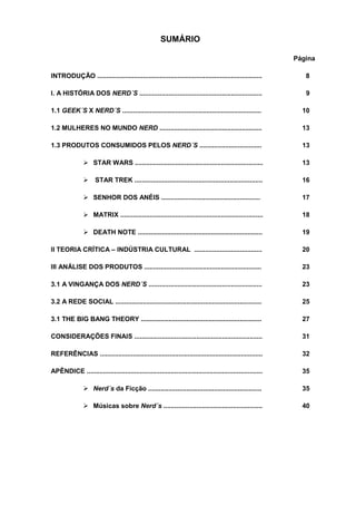 SUMÁRIO

                                                                                                             Página

INTRODUÇÃO ..........................................................................................           8

I. A HISTÓRIA DOS NERD´S ...................................................................                    9

1.1 GEEK´S X NERD´S ............................................................................               10

1.2 MULHERES NO MUNDO NERD ........................................................                            13

1.3 PRODUTOS CONSUMIDOS PELOS NERD´S ..................................                                        13

                     STAR WARS ......................................................................          13

                     STAR TREK ......................................................................          16

                     SENHOR DOS ANÉIS ......................................................                   17

                     MATRIX ..............................................................................     18

                     DEATH NOTE ....................................................................           19

II TEORIA CRÍTICA – INDÚSTRIA CULTURAL .....................................                                   20

III ANÁLISE DOS PRODUTOS ................................................................                      23

3.1 A VINGANÇA DOS NERD´S ..............................................................                       23

3.2 A REDE SOCIAL ................................................................................             25

3.1 THE BIG BANG THEORY ..................................................................                     27

CONSIDERAÇÕES FINAIS ......................................................................                    31

REFERÊNCIAS .........................................................................................          32

APÊNDICE ................................................................................................      35

                     Nerd´s da Ficção ..............................................................           35

                     Músicas sobre Nerd´s ......................................................               40
 
