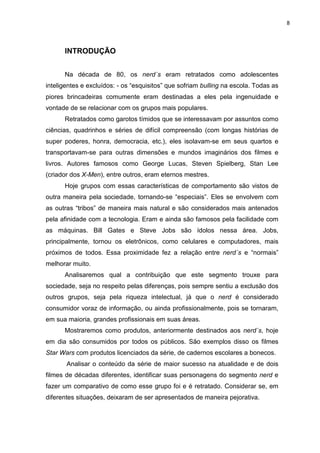 8



      INTRODUÇÃO


      Na década de 80, os nerd´s eram retratados como adolescentes
inteligentes e excluídos: - os “esquisitos” que sofriam bulling na escola. Todas as
piores brincadeiras comumente eram destinadas a eles pela ingenuidade e
vontade de se relacionar com os grupos mais populares.
      Retratados como garotos tímidos que se interessavam por assuntos como
ciências, quadrinhos e séries de difícil compreensão (com longas histórias de
super poderes, honra, democracia, etc.), eles isolavam-se em seus quartos e
transportavam-se para outras dimensões e mundos imaginários dos filmes e
livros. Autores famosos como George Lucas, Steven Spielberg, Stan Lee
(criador dos X-Men), entre outros, eram eternos mestres.
      Hoje grupos com essas características de comportamento são vistos de
outra maneira pela sociedade, tornando-se “especiais”. Eles se envolvem com
as outras “tribos” de maneira mais natural e são considerados mais antenados
pela afinidade com a tecnologia. Eram e ainda são famosos pela facilidade com
as máquinas. Bill Gates e Steve Jobs são ídolos nessa área. Jobs,
principalmente, tornou os eletrônicos, como celulares e computadores, mais
próximos de todos. Essa proximidade fez a relação entre nerd´s e “normais”
melhorar muito.
      Analisaremos qual a contribuição que este segmento trouxe para
sociedade, seja no respeito pelas diferenças, pois sempre sentiu a exclusão dos
outros grupos, seja pela riqueza intelectual, já que o nerd é considerado
consumidor voraz de informação, ou ainda profissionalmente, pois se tornaram,
em sua maioria, grandes profissionais em suas áreas.
      Mostraremos como produtos, anteriormente destinados aos nerd´s, hoje
em dia são consumidos por todos os públicos. São exemplos disso os filmes
Star Wars com produtos licenciados da série, de cadernos escolares a bonecos.
       Analisar o conteúdo da série de maior sucesso na atualidade e de dois
filmes de décadas diferentes, identificar suas personagens do segmento nerd e
fazer um comparativo de como esse grupo foi e é retratado. Considerar se, em
diferentes situações, deixaram de ser apresentados de maneira pejorativa.
 