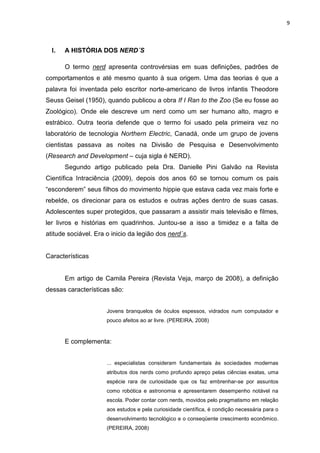 9



  I.   A HISTÓRIA DOS NERD´S

       O termo nerd apresenta controvérsias em suas definições, padrões de
comportamentos e até mesmo quanto à sua origem. Uma das teorias é que a
palavra foi inventada pelo escritor norte-americano de livros infantis Theodore
Seuss Geisel (1950), quando publicou a obra If I Ran to the Zoo (Se eu fosse ao
Zoológico). Onde ele descreve um nerd como um ser humano alto, magro e
estrábico. Outra teoria defende que o termo foi usado pela primeira vez no
laboratório de tecnologia Northern Electric, Canadá, onde um grupo de jovens
cientistas passava as noites na Divisão de Pesquisa e Desenvolvimento
(Research and Development – cuja sigla é NERD).
       Segundo artigo publicado pela Dra. Danielle Pini Galvão na Revista
Científica Intraciência (2009), depois dos anos 60 se tornou comum os pais
“esconderem” seus filhos do movimento hippie que estava cada vez mais forte e
rebelde, os direcionar para os estudos e outras ações dentro de suas casas.
Adolescentes super protegidos, que passaram a assistir mais televisão e filmes,
ler livros e histórias em quadrinhos. Juntou-se a isso a timidez e a falta de
atitude sociável. Era o inicio da legião dos nerd´s.


Características


       Em artigo de Camila Pereira (Revista Veja, março de 2008), a definição
dessas características são:


                      Jovens branquelos de óculos espessos, vidrados num computador e
                      pouco afeitos ao ar livre. (PEREIRA, 2008)



       E complementa:


                      ... especialistas consideram fundamentais às sociedades modernas
                      atributos dos nerds como profundo apreço pelas ciências exatas, uma
                      espécie rara de curiosidade que os faz embrenhar-se por assuntos
                      como robótica e astronomia e apresentarem desempenho notável na
                      escola. Poder contar com nerds, movidos pelo pragmatismo em relação
                      aos estudos e pela curiosidade científica, é condição necessária para o
                      desenvolvimento tecnológico e o conseqüente crescimento econômico.
                      (PEREIRA, 2008)
 