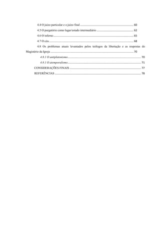 4.4 O juízo particular e o juízo final ........................................................................ 60
4.5 O purgatório como lugar/estado intermediário.................................................. 62
4.6 O inferno............................................................................................................ 65
4.7 O céu.................................................................................................................. 68
4.8 Os problemas atuais levantados pelos teólogos da libertação e as respostas do
Magistério da Igreja ................................................................................................................ 70
4.8.1 O antiplatonismo................................................................................................... 70
4.8.1 O atemporalismo................................................................................................... 71
CONSIDERAÇÕES FINAIS ................................................................................................ 77
REFERÊNCIAS .................................................................................................................... 78
 