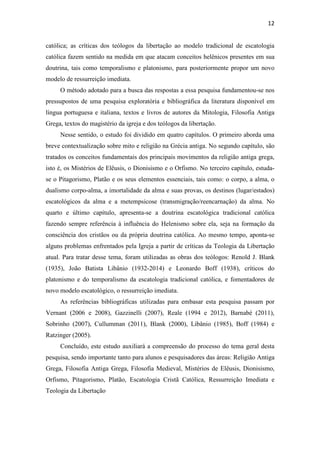 12
católica; as críticas dos teólogos da libertação ao modelo tradicional de escatologia
católica fazem sentido na medida em que atacam conceitos helênicos presentes em sua
doutrina, tais como temporalismo e platonismo, para posteriormente propor um novo
modelo de ressurreição imediata.
O método adotado para a busca das respostas a essa pesquisa fundamentou-se nos
pressupostos de uma pesquisa exploratória e bibliográfica da literatura disponível em
língua portuguesa e italiana, textos e livros de autores da Mitologia, Filosofia Antiga
Grega, textos do magistério da igreja e dos teólogos da libertação.
Nesse sentido, o estudo foi dividido em quatro capítulos. O primeiro aborda uma
breve contextualização sobre mito e religião na Grécia antiga. No segundo capítulo, são
tratados os conceitos fundamentais dos principais movimentos da religião antiga grega,
isto é, os Mistérios de Elêusis, o Dionisismo e o Orfismo. No terceiro capítulo, estuda-
se o Pitagorismo, Platão e os seus elementos essenciais, tais como: o corpo, a alma, o
dualismo corpo-alma, a imortalidade da alma e suas provas, os destinos (lugar/estados)
escatológicos da alma e a metempsicose (transmigração/reencarnação) da alma. No
quarto e último capítulo, apresenta-se a doutrina escatológica tradicional católica
fazendo sempre referência à influência do Helenismo sobre ela, seja na formação da
consciência dos cristãos ou da própria doutrina católica. Ao mesmo tempo, aponta-se
alguns problemas enfrentados pela Igreja a partir de críticas da Teologia da Libertação
atual. Para tratar desse tema, foram utilizadas as obras dos teólogos: Renold J. Blank
(1935), João Batista Libânio (1932-2014) e Leonardo Boff (1938), críticos do
platonismo e do temporalismo da escatologia tradicional católica, e fomentadores de
novo modelo escatológico, o ressurreição imediata.
As referências bibliográficas utilizadas para embasar esta pesquisa passam por
Vernant (2006 e 2008), Gazzinelli (2007), Reale (1994 e 2012), Barnabé (2011),
Sobrinho (2007), Cullumman (2011), Blank (2000), Libânio (1985), Boff (1984) e
Ratzinger (2005).
Concluído, este estudo auxiliará a compreensão do processo do tema geral desta
pesquisa, sendo importante tanto para alunos e pesquisadores das áreas: Religião Antiga
Grega, Filosofia Antiga Grega, Filosofia Medieval, Mistérios de Elêusis, Dionisismo,
Orfismo, Pitagorismo, Platão, Escatologia Cristã Católica, Ressurreição Imediata e
Teologia da Libertação
 