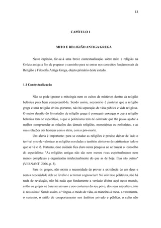 13
CAPÍTULO 1
MITO E RELIGIÃO ANTIGA GREGA
Neste capítulo, far-se-á uma breve contextualização sobre mito e religião na
Grécia antiga a fim de preparar o caminho para se entrar nos conceitos fundamentais da
Religião e Filosofia Antiga Grega, objeto primário deste estudo.
1.1 Contextualização
Não se pode ignorar a mitologia nem os cultos de mistérios dentro da religião
helênica para bem compreendê-la. Sendo assim, necessário é postular que a religião
grega é uma religião cívica, portanto, não há separação de vida pública e vida religiosa.
O maior desafio do historiador de religião grega é conseguir enxergar o que a religião
helênica tem de específico, o que o politeísmo tem de contraste que lhe possa ajudar a
melhor compreender as relações das demais religiões, monoteístas ou politeístas, e as
suas relações dos homens com o além, com o pós-morte.
Um alerta é importante: para se estudar as religiões é preciso deixar de lado o
terrível erro de valorizar as religiões reveladas e também abster-se de cristianizar tudo o
que se vê e lê. Portanto, esse cuidado fica claro nesta pesquisa ao se buscar o conselho
do especialista: "As religiões antigas não são nem menos ricas espiritualmente nem
menos complexas e organizadas intelectualmente do que as de hoje. Elas são outras"
(VERNANT, 2006, p. 3).
Para os gregos, não existe a necessidade de provar a existência de um deus e
nem a necessidade dele se revelar e se tornar cognoscível. No universo politeísta, não há
nada de revelação, não há nada que fundamente a verdade divina aqui neste mundo,
então os gregos se baseiam no uso e nos costumes do seu povo, dos seus ancestrais, isto
é, nos nómoi. Sendo assim, a “língua, o modo de vida, as maneiras à mesa, a vestimenta,
o sustento, o estilo de comportamento nos âmbitos privado e público, o culto não
 