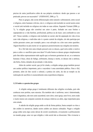 14
precisa de outra justificativa além de sua própria existência: desde que passou a ser
praticado, provou ser necessário” (VERNANT, 2006, p. 7).
Para os gregos, não existe diferenciação entre natural e sobrenatural, entre social
e religioso, entre humano e divino, isto é, o religioso está incluído no social assim como
o social está incluído no religioso em todas as suas esferas. Segundo Vernant (2006, p.
7), “a religião grega não constitui um setor à parte, fechado em seus limites e
superpondo-se a vida familiar, profissional, política ou de lazer, sem confundir-se com
ela". Nesse sentido, o religioso está incluído no social, não há separação de vida cívica
com vida religiosa, o indivíduo não é o ponto central da religião, ele não participa por
razões pessoais como, por exemplo, para a sua salvação ou a dos seus entes queridos.
Algum benefício no pós-morte só vai aparecer posteriormente nas religiões de mistério.
Se o fiel não tem uma relação pessoal com os deuses, qual seria então o motivo
para o culto e o sacrifício para esse deus? O culto honra os deuses gregos simplesmente
pelo fato deles representarem tudo aquilo que os homens gostariam de ser, se a natureza
humana é fraca, cheia de fadiga, sofrimento, doença e morte, os deuses são a antítese,
são belos, fortes, dotados de juventude e vida eterna.
Além do caráter social, que já foi citado, a religião antiga grega também possui
um caráter político importante, pois o sacerdote é uma autoridade pública. Para o fiel,
portanto, além do fato social e cultural, a prática do culto, da ida ao templo ou da
realização do sacrifício é essencialmente uma experiência religiosa.
1.2 O mito e a poesia dos gregos
A religião antiga grega é totalmente diferente das religiões reveladas, pois não
conheceu nem profeta, nem messias. Ela também não é uniforme, nem é determinada,
nem é dogmática, não tem casta sacerdotal, nem clero, nem igreja, nem livro, nem credo
e muito menos um conjunto coerente de crenças relativas ao além, algo importante para
este estudo.
A adesão da religião grega então se dá de forma prática, basta cumprir os ritos e
dar crédito às narrativas, dando assim crédito aos deuses cultuados. Negar a religião
grega então seria algo como deixar de existir socialmente, civicamente e politicamente
no mundo grego, uma vez que religião e vida social não se dissociam. Não vivenciar a
 
