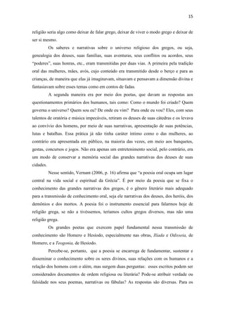 15
religião seria algo como deixar de falar grego, deixar de viver o modo grego e deixar de
ser si mesmo.
Os saberes e narrativas sobre o universo religioso dos gregos, ou seja,
genealogia dos deuses, suas famílias, suas aventuras, seus conflitos ou acordos, seus
“poderes”, suas honras, etc., eram transmitidas por duas vias. A primeira pela tradição
oral das mulheres, mães, avós, cujo conteúdo era transmitido desde o berço e para as
crianças, de maneira que elas já imaginavam, situavam e pensavam a dimensão divina e
fantasiavam sobre esses temas como em contos de fadas.
A segunda maneira era por meio dos poetas, que davam as respostas aos
questionamentos primários dos humanos, tais como: Como o mundo foi criado? Quem
governa o universo? Quem sou eu? De onde eu vim? Para onde eu vou? Eles, com seus
talentos de oratória e música impecáveis, retiram os deuses de suas cátedras e os levava
ao convívio dos homens, por meio de suas narrativas, apresentação de suas potências,
lutas e batalhas. Essa prática já não tinha caráter íntimo como o das mulheres, ao
contrário era apresentada em público, na maioria das vezes, em meio aos banquetes,
gestas, concursos e jogos. Não era apenas um entretenimento social, pelo contrário, era
um modo de conservar a memória social das grandes narrativas dos deuses de suas
cidades.
Nesse sentido, Vernant (2006, p. 16) afirma que “a poesia oral ocupa um lugar
central na vida social e espiritual da Grécia”. É por meio da poesia que se fixa o
conhecimento das grandes narrativas dos gregos, é o gênero literário mais adequado
para a transmissão de conhecimento oral, seja ele narrativas dos deuses, dos heróis, dos
demônios e dos mortos. A poesia foi o instrumento essencial para falarmos hoje de
religião grega, se não a tivéssemos, teríamos cultos gregos diversos, mas não uma
religião grega.
Os grandes poetas que exercem papel fundamental nessa transmissão de
conhecimento são Homero e Hesíodo, especialmente nas obras, Ilíada e Odisseia, de
Homero, e a Teogonia, de Hesíodo.
Percebe-se, portanto, que a poesia se encarrega de fundamentar, sustentar e
disseminar o conhecimento sobre os seres divinos, suas relações com os humanos e a
relação dos homens com o além, mas surgem duas perguntas: esses escritos podem ser
considerados documentos de ordem religiosa ou literária? Pode-se atribuir verdade ou
falsidade nos seus poemas, narrativas ou fábulas? As respostas são diversas. Para os
 