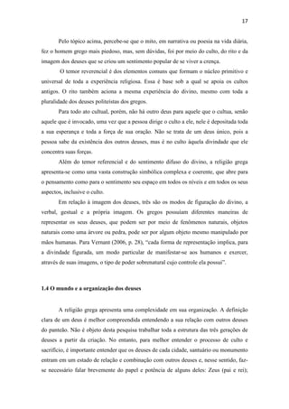 17
Pelo tópico acima, percebe-se que o mito, em narrativa ou poesia na vida diária,
fez o homem grego mais piedoso, mas, sem dúvidas, foi por meio do culto, do rito e da
imagem dos deuses que se criou um sentimento popular de se viver a crença.
O temor reverencial é dos elementos comuns que formam o núcleo primitivo e
universal de toda a experiência religiosa. Essa é base sob a qual se apoia os cultos
antigos. O rito também aciona a mesma experiência do divino, mesmo com toda a
pluralidade dos deuses politeístas dos gregos.
Para todo ato cultual, porém, não há outro deus para aquele que o cultua, senão
aquele que é invocado, uma vez que a pessoa dirige o culto a ele, nele é depositada toda
a sua esperança e toda a força de sua oração. Não se trata de um deus único, pois a
pessoa sabe da existência dos outros deuses, mas é no culto àquela divindade que ele
concentra suas forças.
Além do temor referencial e do sentimento difuso do divino, a religião grega
apresenta-se como uma vasta construção simbólica complexa e coerente, que abre para
o pensamento como para o sentimento seu espaço em todos os níveis e em todos os seus
aspectos, inclusive o culto.
Em relação à imagem dos deuses, três são os modos de figuração do divino, a
verbal, gestual e a própria imagem. Os gregos possuíam diferentes maneiras de
representar os seus deuses, que podem ser por meio de fenômenos naturais, objetos
naturais como uma árvore ou pedra, pode ser por algum objeto mesmo manipulado por
mãos humanas. Para Vernant (2006, p. 28), “cada forma de representação implica, para
a divindade figurada, um modo particular de manifestar-se aos humanos e exercer,
através de suas imagens, o tipo de poder sobrenatural cujo controle ela possui”.
1.4 O mundo e a organização dos deuses
A religião grega apresenta uma complexidade em sua organização. A definição
clara de um deus é melhor compreendida entendendo a sua relação com outros deuses
do panteão. Não é objeto desta pesquisa trabalhar toda a estrutura das três gerações de
deuses a partir da criação. No entanto, para melhor entender o processo de culto e
sacrifício, é importante entender que os deuses de cada cidade, santuário ou monumento
entram em um estado de relação e combinação com outros deuses e, nesse sentido, faz-
se necessário falar brevemente do papel e potência de alguns deles: Zeus (pai e rei);
 