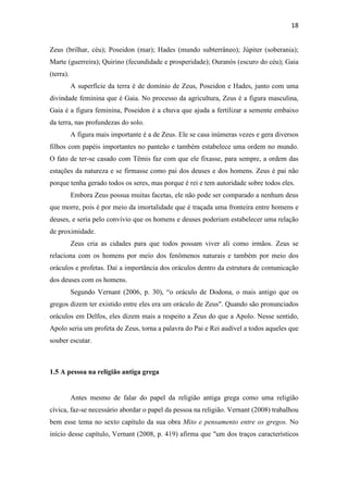 18
Zeus (brilhar, céu); Poseidon (mar); Hades (mundo subterrâneo); Júpiter (soberania);
Marte (guerreira); Quirino (fecundidade e prosperidade); Ouranós (escuro do céu); Gaia
(terra).
A superfície da terra é de domínio de Zeus, Poseidon e Hades, junto com uma
divindade feminina que é Gaia. No processo da agricultura, Zeus é a figura masculina,
Gaia é a figura feminina, Poseidon é a chuva que ajuda a fertilizar a semente embaixo
da terra, nas profundezas do solo.
A figura mais importante é a de Zeus. Ele se casa inúmeras vezes e gera diversos
filhos com papéis importantes no panteão e também estabelece uma ordem no mundo.
O fato de ter-se casado com Têmis faz com que ele fixasse, para sempre, a ordem das
estações da natureza e se firmasse como pai dos deuses e dos homens. Zeus é pai não
porque tenha gerado todos os seres, mas porque é rei e tem autoridade sobre todos eles.
Embora Zeus possua muitas facetas, ele não pode ser comparado a nenhum deus
que morre, pois é por meio da imortalidade que é traçada uma fronteira entre homens e
deuses, e seria pelo convívio que os homens e deuses poderiam estabelecer uma relação
de proximidade.
Zeus cria as cidades para que todos possam viver ali como irmãos. Zeus se
relaciona com os homens por meio dos fenômenos naturais e também por meio dos
oráculos e profetas. Daí a importância dos oráculos dentro da estrutura de comunicação
dos deuses com os homens.
Segundo Vernant (2006, p. 30), “o oráculo de Dodona, o mais antigo que os
gregos dizem ter existido entre eles era um oráculo de Zeus". Quando são pronunciados
oráculos em Delfos, eles dizem mais a respeito a Zeus do que a Apolo. Nesse sentido,
Apolo seria um profeta de Zeus, torna a palavra do Pai e Rei audível a todos aqueles que
souber escutar.
1.5 A pessoa na religião antiga grega
Antes mesmo de falar do papel da religião antiga grega como uma religião
cívica, faz-se necessário abordar o papel da pessoa na religião. Vernant (2008) trabalhou
bem esse tema no sexto capítulo da sua obra Mito e pensamento entre os gregos. No
início desse capítulo, Vernant (2008, p. 419) afirma que "um dos traços característicos
 