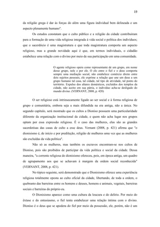 19
da religião grega é dar às forças do além uma figura individual bem delineada e um
aspecto plenamente humano".
Os estudos constatam que o culto público e a religião da cidade contribuíram
para a formação de uma vida religiosa integrada à vida social e política dos indivíduos;
que o sacerdócio é uma magistratura e que toda magistratura comporta um aspecto
religioso, mas a grande novidade aqui é que, em termos individuais, o cidadão
estabelece uma relação com o divino por meio de sua participação em uma comunidade.
O agente religioso opera como representante de um grupo, em nome
desse grupo, nele e por ele. O elo entre o fiel e o deus comporta
sempre uma mediação social, não estabelece comércio direto entre
dois sujeitos pessoais, ele exprime a relação que une um deus a um
grupo humano tal casa, tal cidade, tal tipo de atividade, tal ponto do
território. Expulso dos altares domésticos, excluídos dos templos da
cidade, não aceito em sua pátria, o indivíduo acha-se desligado do
mundo divino. (VERNANT, 2008, p. 420)
O ser religioso está intrinsecamente ligado ao ser social e à forma religiosa de
grupo e comunitária, embora seja a mais difundida na era antiga, não a única. No
segundo capítulo, será mostrado que os cultos a Dioniso possuem uma particularidade
diferente da organização institucional da cidade, e quem não acha lugar nos grupos
optam por essa expressão religiosa. É o caso das mulheres, elas são as grandes
sacerdotisas das casas de culto a esse deus. Vernant (2008, p. 421) afirma que "o
dionisismo é, de início e por predileção, religião de mulheres uma vez que as mulheres
são excluídas da vida política".
Não só as mulheres, mas também os escravos encontram-se nos cultos de
Dioniso, pois são proibidos de participar da vida política e social da cidade. Dessa
maneira, "a corrente religiosa do dionisismo ofereceu, pois, em época antiga, um quadro
de agrupamento aos que se achavam à margem da ordem social reconhecida"
(VERNANT, 2008, p. 421).
No tópico seguinte, será demonstrado que o Dionisismo oferece uma experiência
religiosa totalmente oposta ao culto oficial da cidade, libertando, de toda a ordem, o
quebranto das barreiras entre os homens e deuses, homens e animais, vegetais, barreiras
sociais e barreiras do próprio eu.
O Dionisismo aparece como uma cultura da loucura e do delírio. Por meio do
êxtase e do entusiasmo, o fiel tenta estabelecer uma relação íntima com o divino.
Dioniso é o deus que se apodera do fiel por meio da possessão, ele, porém, não é um
 