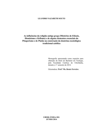 LEANDRO NAZARETH SOUTO
As influências da religião antiga grega (Mistérios de Elêusis,
Dionisismo e Orfismo) e de alguns elementos essenciais do
Pitagorismo e de Platão na construção da doutrina escatológica
tradicional católica
Monografia apresentada como requisito para
obtenção do título de Bacharel em Teologia,
pela Faculdade Católica de Uberlândia,
durante o 1° semestre de 2014.
Orientadora: Prof.ª Ms. Renée Ferreira
UBERLÂNDIA-MG
JUNHO 2014
 