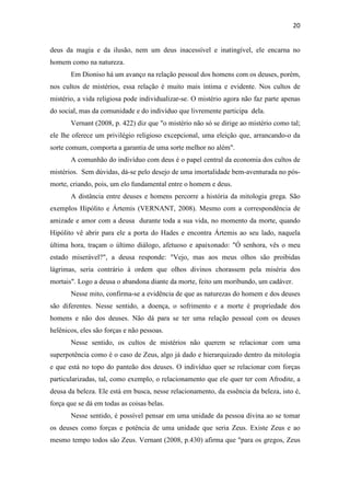 20
deus da magia e da ilusão, nem um deus inacessível e inatingível, ele encarna no
homem como na natureza.
Em Dioniso há um avanço na relação pessoal dos homens com os deuses, porém,
nos cultos de mistérios, essa relação é muito mais íntima e evidente. Nos cultos de
mistério, a vida religiosa pode individualizar-se. O mistério agora não faz parte apenas
do social, mas da comunidade e do indivíduo que livremente participa dela.
Vernant (2008, p. 422) diz que "o mistério não só se dirige ao mistério como tal;
ele lhe oferece um privilégio religioso excepcional, uma eleição que, arrancando-o da
sorte comum, comporta a garantia de uma sorte melhor no além".
A comunhão do indivíduo com deus é o papel central da economia dos cultos de
mistérios. Sem dúvidas, dá-se pelo desejo de uma imortalidade bem-aventurada no pós-
morte, criando, pois, um elo fundamental entre o homem e deus.
A distância entre deuses e homens percorre a história da mitologia grega. São
exemplos Hipólito e Ártemis (VERNANT, 2008). Mesmo com a correspondência de
amizade e amor com a deusa durante toda a sua vida, no momento da morte, quando
Hipólito vê abrir para ele a porta do Hades e encontra Ártemis ao seu lado, naquela
última hora, traçam o último diálogo, afetuoso e apaixonado: "Ó senhora, vês o meu
estado miserável?", a deusa responde: "Vejo, mas aos meus olhos são proibidas
lágrimas, seria contrário à ordem que olhos divinos chorassem pela miséria dos
mortais". Logo a deusa o abandona diante da morte, feito um moribundo, um cadáver.
Nesse mito, confirma-se a evidência de que as naturezas do homem e dos deuses
são diferentes. Nesse sentido, a doença, o sofrimento e a morte é propriedade dos
homens e não dos deuses. Não dá para se ter uma relação pessoal com os deuses
helênicos, eles são forças e não pessoas.
Nesse sentido, os cultos de mistérios não querem se relacionar com uma
superpotência como é o caso de Zeus, algo já dado e hierarquizado dentro da mitologia
e que está no topo do panteão dos deuses. O indivíduo quer se relacionar com forças
particularizadas, tal, como exemplo, o relacionamento que ele quer ter com Afrodite, a
deusa da beleza. Ele está em busca, nesse relacionamento, da essência da beleza, isto é,
força que se dá em todas as coisas belas.
Nesse sentido, é possível pensar em uma unidade da pessoa divina ao se tomar
os deuses como forças e potência de uma unidade que seria Zeus. Existe Zeus e ao
mesmo tempo todos são Zeus. Vernant (2008, p.430) afirma que "para os gregos, Zeus
 