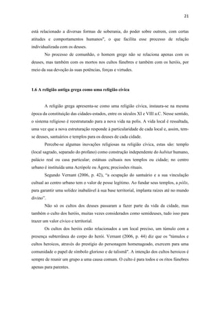 21
está relacionado a diversas formas de soberania, do poder sobre outrem, com certas
atitudes e comportamentos humanos", o que facilita esse processo de relação
individualizada com os deuses.
No processo de comunhão, o homem grego não se relaciona apenas com os
deuses, mas também com os mortos nos cultos fúnebres e também com os heróis, por
meio da sua devoção às suas potências, forças e virtudes.
1.6 A religião antiga grega como uma religião cívica
A religião grega apresenta-se como uma religião cívica, instaura-se na mesma
época da constituição das cidades-estados, entre os séculos XI e VIII a.C. Nesse sentido,
o sistema religioso é reestruturado para a nova vida na polis. A vida local é ressaltada,
uma vez que a nova estruturação responde à particularidade de cada local e, assim, tem-
se deuses, santuários e templos para os deuses de cada cidade.
Percebe-se algumas inovações religiosas na religião cívica, estas são: templo
(local sagrado, separado do profano) como construção independente do habitat humano,
palácio real ou casa particular; estátuas cultuais nos templos ou cidade; no centro
urbano é instituída uma Acrópole ou Ágora; procissões rituais.
Segundo Vernant (2006, p. 42), “a ocupação do santuário e a sua vinculação
cultual ao centro urbano tem o valor de posse legítimo. Ao fundar seus templos, a pólis,
para garantir uma solidez inabalável à sua base territorial, implanta raízes até no mundo
divino”.
Não só os cultos dos deuses passaram a fazer parte da vida da cidade, mas
também o culto dos heróis, muitas vezes considerados como semideuses, tudo isso para
trazer um valor cívico e territorial.
Os cultos dos heróis estão relacionados a um local preciso, um túmulo com a
presença subterrânea do corpo do herói. Vernant (2006, p. 44) diz que os "túmulos e
cultos heroicos, através do prestígio do personagem homenageado, exercem para uma
comunidade o papel de símbolo glorioso e de talismã". A intenção dos cultos heroicos é
sempre de reunir um grupo a uma causa comum. O culto é para todos e os ritos fúnebres
apenas para parentes.
 