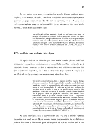 23
Porém, mesmo com essas recomendações, grandes figuras lendárias como:
Aquiles, Teseu, Orestes, Herácles, Lisandro e Timoleonte eram cultuados pelo povo e
possuíam um papel importante na vida dele. Embora o próprio povo reconheça que eles
estão em outro plano, não pode ser intermediário em um processo de intercessão ao céu
na terra. O autor afirma que embora seja:
Instituído pela cidade nascente, ligado ao território desta, que ele
protege, aos grupos de cidadãos, que ele patrocina, o culto dos heróis
não desembocará, na época helenística, na divinização de personagens
humanos nem no estabelecimento de um culto dos soberanos: esses
fenômenos se ligam a uma mentalidade religiosa diferente. Solidário à
cidade, o culto heroico declinará junto com ela. (VERNANT, 2006, p.
51)
1.7 Os sacrifícios como prática da vida religiosa
No tópico anterior, foi mostrado que vários são os espaços que são oferecidos
aos deuses, bosque, fonte, montanha, árvore, encruzilhada, etc. Mas é no templo que é
reservada, de fato, a morada do deus e serve de local para se cultuar e executar ritos
para aquele deus específico, ali se tem o altar como lugar central do templo e o
sacrifício, thysia, é executado como o maior ato de adoração ao deus.
Os sacrifícios normalmente, trata-se de um sacrifício cruento de tipo
alimentar: um animal doméstico, enfeitado, coroado, ornado de fitas, é
levado em cortejo ao som das flautas até o altar, aspergido com água
lustral e com um punhado de grãos de cevada que também são
lançados sobre o solo, o altar e os participantes, também eles
portadores de coroas. A cabeça da vítima é então levantada, cortam-
lhe a garganta com um golpe de máchaira, uma espada curta
dissimulada sobre os grãos no kaneoyn, o cesto ritual. O sangue que
jorra no altar é recolhido num recipiente. O animal é aberto; extraem-
se suas vísceras, especialmente o fígado, que são examinadas para que
saiba se os deuses aprovam o sacrifício. Nesse caso, a vítima é logo
retalhada. Os ossos longos, inteiramente descarnados, são postos sobre
o altar. Envoltos em gorduras, são consumidos pelas chamas com
aromatizastes e, sob a forma de fumaça perfumada, elevam-se para o
céu, em direção aos deuses. (VERNANT, 2006, p. 54)
No culto sacrificial, nada é desperdiçado, uma vez que o animal oferecido
cumpriu o seu papel no ato. Nesse sentido, alguns outros pedaços são grelhados em
espetos ou cozidos e consumidos pelos participantes no local ou levados para a casa
 