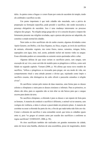 24
deles. As partes como a língua e o couro ficam por conta do sacerdote do templo, tendo
ele celebrado o sacrifício ou não.
Um ponto importante é que todo cidadão não maculado, sem a prévia de
preparação ou formação específica, pode presidir o sacrifício, não sendo necessária a
presença obrigatória do sacerdote. Isso é uma mudança interessante no processo
religioso dos gregos. Na religião antiga grega não se vê o conceito de puro e impuro tão
fortemente presente nas religiões reveladas, aqui a pureza não precisa ser adquirida, ela
constitui o estado normal do cidadão.
Nem todos os ritos sacrificiais são de cunho cruento, algumas divindades como
Apolo Genetor, em Delfos, e de Zeus Hypatos, na Ática, exigem, ao invés de sacrifícios
de animais, oferendas vegetais, tais como frutos, ramos, sementes, mingau, bolos,
aspergidos com água, leite, mel, azeite, podendo incluir até mesmo vinho ou sangue.
Essas oferendas podem ser consumidas ou somente serem queimadas sobre o altar.
Algumas defesas de que esses seriam os sacrifícios puros, sem sangue, sem
execução de ser vivo, esses servirão de modelo para os pitagóricos e órficos, como será
falado no segundo capítulo. Vernant (2006, p. 56) afirma que nesse novo modelo de
sacrifício, “órficos e pitagóricos os invocarão para pregar, em seu modo de vida, um
comportamento ritual e uma atitude perante o divino que, rejeitando como ímpio o
sacrifício cruento, irão distinguir-se do culto oficial e parecerão estranhos à religião
cívica”.
Os sacrifícios variam pelo menos de duas maneiras, uma forma para os deuses
celestes e olimpianos e outra para os deuses ctonianos e infernais. Para os primeiros, os
altares são altos, para os segundos não se tem altar ou são baixos para que o sangue
escorra para dentro da terra.
No sacrifício olimpiano, a oferenda é para os deuses e um repasto de festa para
os homens. A maneira de conduzir o sacrifício é diferente, o animal vai ter amarras, sem
vestígios de violência, a ideia é colocar a passividade em primeiro plano. A maneira de
cozinhar ou assar a oferenda faz parte do rito, a fim de que nada tenha sido feito em vão.
Comer o alimento do sacrifício é uma comunhão social, que torna os cidadãos iguais
entre si, pois “os gregos só comem carne por ocasião dos sacrifícios e conforme as
regras sacrificiais” (VERNANT, 2006, p. 58).
Os ritos sacrificiais também são realizados em grandes momentos da cidade,
antes de travar uma batalha, abertura de uma assembleia, posse de magistrados, dentre
 