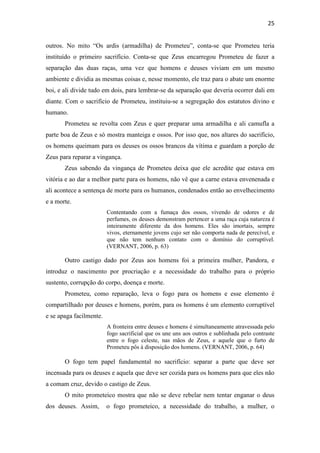 25
outros. No mito “Os ardis (armadilha) de Prometeu”, conta-se que Prometeu teria
instituído o primeiro sacrifício. Conta-se que Zeus encarregou Prometeu de fazer a
separação das duas raças, uma vez que homens e deuses viviam em um mesmo
ambiente e dividia as mesmas coisas e, nesse momento, ele traz para o abate um enorme
boi, e ali divide tudo em dois, para lembrar-se da separação que deveria ocorrer dali em
diante. Com o sacrifício de Prometeu, instituiu-se a segregação dos estatutos divino e
humano.
Prometeu se revolta com Zeus e quer preparar uma armadilha e ali camufla a
parte boa de Zeus e só mostra manteiga e ossos. Por isso que, nos altares do sacrifício,
os homens queimam para os deuses os ossos brancos da vítima e guardam a porção de
Zeus para reparar a vingança.
Zeus sabendo da vingança de Prometeu deixa que ele acredite que estava em
vitória e ao dar a melhor parte para os homens, não vê que a carne estava envenenada e
ali acontece a sentença de morte para os humanos, condenados então ao envelhecimento
e a morte.
Contentando com a fumaça dos ossos, vivendo de odores e de
perfumes, os deuses demonstram pertencer a uma raça cuja natureza é
inteiramente diferente da dos homens. Eles são imortais, sempre
vivos, eternamente jovens cujo ser não comporta nada de perecível, e
que não tem nenhum contato com o domínio do corruptível.
(VERNANT, 2006, p. 63)
Outro castigo dado por Zeus aos homens foi a primeira mulher, Pandora, e
introduz o nascimento por procriação e a necessidade do trabalho para o próprio
sustento, corrupção do corpo, doença e morte.
Prometeu, como reparação, leva o fogo para os homens e esse elemento é
compartilhado por deuses e homens, porém, para os homens é um elemento corruptível
e se apaga facilmente.
A fronteira entre deuses e homens é simultaneamente atravessada pelo
fogo sacrificial que os une uns aos outros e sublinhada pelo contraste
entre o fogo celeste, nas mãos de Zeus, e aquele que o furto de
Prometeu pôs à disposição dos homens. (VERNANT, 2006, p. 64)
O fogo tem papel fundamental no sacrifício: separar a parte que deve ser
incensada para os deuses e aquela que deve ser cozida para os homens para que eles não
a comam cruz, devido o castigo de Zeus.
O mito prometeico mostra que não se deve rebelar nem tentar enganar o deus
dos deuses. Assim, o fogo prometeico, a necessidade do trabalho, a mulher, o
 