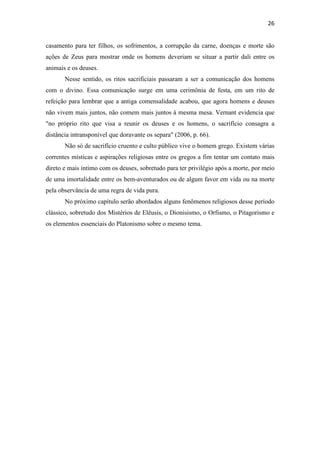 26
casamento para ter filhos, os sofrimentos, a corrupção da carne, doenças e morte são
ações de Zeus para mostrar onde os homens deveriam se situar a partir dali entre os
animais e os deuses.
Nesse sentido, os ritos sacrificiais passaram a ser a comunicação dos homens
com o divino. Essa comunicação surge em uma cerimônia de festa, em um rito de
refeição para lembrar que a antiga comensalidade acabou, que agora homens e deuses
não vivem mais juntos, não comem mais juntos à mesma mesa. Vernant evidencia que
"no próprio rito que visa a reunir os deuses e os homens, o sacrifício consagra a
distância intransponível que doravante os separa" (2006, p. 66).
Não só de sacrifício cruento e culto público vive o homem grego. Existem várias
correntes místicas e aspirações religiosas entre os gregos a fim tentar um contato mais
direto e mais íntimo com os deuses, sobretudo para ter privilégio após a morte, por meio
de uma imortalidade entre os bem-aventurados ou de algum favor em vida ou na morte
pela observância de uma regra de vida pura.
No próximo capítulo serão abordados alguns fenômenos religiosos desse período
clássico, sobretudo dos Mistérios de Elêusis, o Dionisismo, o Orfismo, o Pitagorismo e
os elementos essenciais do Platonismo sobre o mesmo tema.
 
