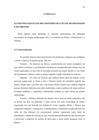 27
CAPÍTULO 2
ELEMENTOS ESSENCIAIS DOS MISTÉRIOS DE ELÊUSIS, DO DIONISISMO
E DO ORFISMO
Neste capítulo serão abordados os conceitos fundamentais dos principais
movimentos da religião antiga grega, isto é, os mistérios de Elêusis, o Dionisismo e o
Orfismo.
2.1 Contextualização
No período clássico temos basicamente três fenômenos religiosos que moldaram
o modus religiosus do homem grego. São eles:
Primeiro – Os mistérios de Elêusis, caracterizados por serem exemplares em
seus cultos e mistérios, é um fenômeno oficialmente reconhecidos pela cidade; eles são
muito organizados, os seus ritos de iniciação possuem um caráter secreto e o seu modo
de recrutamento é aberto a todos os gregos segundo a opção individual de cada um.
Segundo – Os cultos de Dioniso, que também fazem parte da religião cívica,
possuem espaço para as festas e ritos a Dioniso dentro do calendário sagrado dos
deuses, mesmo que o seu deus seja o da loucura divina, mesmo que a prática religiosa
possua elementos diferentes dos cultos tradicionais, como as práticas de transe coletivo,
revelação epifânica e experiência sobrenatural estranha ao culto oficial da religião
antiga grega.
Terceiro – Orfismo, diferente dos demais, não se trata de cultos específicos, não
se devota um deus em particular e muito menos tem uma comunidade de crentes
organizada, ela está baseada em tradição de livros sagrados (Orfeu e Museu) que
comportam teogonias, cosmogonias, e antropogonias, é fortemente reconhecida pelo seu
estilo de vida diferente do convencional, adotam vegetariano como fonte de
alimentação, e dispõe de técnicas de cura, receitas para purificação da vida, receitas para
o pós-morte e propostas do destino da alma após a morte (estilo inaugural entre os
gregos).
 
