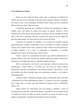 28
2.2 Os Mistérios de Elêusis
Elêusis era uma cidade da Grécia antiga onde se realizavam os Mistérios de
Elêusis, que eram ritos de iniciação ao culto das deusas agrícolas, Deméter e Perséfone.
Seu nome se deve a uma homenagem de fabuloso herói, Elêusis, que era considerado
filho de Mercúrio e Daíra, filha de Oceano.
É importante apresentar que os Mistérios de Elêusis não contradizem em nada a
religião cívica, nem quanto às crenças nem quanto às práticas. Deméter e Coré-
Perséfone são as duas deusas que patrocinam o Eleusismo. Não há condições de narrar
todo o mito, mas é importante saber que a narrativa do rapto de Coré por Hades faz
parte das lendas gregas e são absorvidas nos ritos secretos de Elêusis.
O processo de iniciação do candidato e sua evolução nos mistérios exigiam
grande dedicação e também cumprimento de ritos e cerimônias na cidade, na própria
Atenas, como o banho ritual no mar, e, depois de Atenas a Elêusis em uma procissão até
os objetos sagrados, e ali o clero, os magistrados, as delegações e a multidão
participavam do culto à luz do dia sobre o olhar de todos.
Existia o arconte rei, representante do Estado, que celebrava publicamente os
grandes mistérios, bem como membros das famílias tradicionais também celebravam e
cumpriam as festividades presentes no calendário sagrado dos deuses.
Sobre o ensinamento e do rito não se tem nada que evidencie um processo de
aprendizagem. Vernant (2006, p. 73) afirma que "não havia em Elêusis nenhum
ensinamento, nada que se assemelhasse a uma doutrina esotérica". Dessa forma, "os que
são iniciados não devem aprender algo, mas experimentar emoções e ser levados a
certas disposições".
Continua o autor: "terminado a iniciação, depois da iluminação final, o fiel tinha
o sentimento de ter sido transformado por dentro. [...] tornara-se um eleito, assegurado
de ter, nesta vida e na outra, uma sorte diferente do homem comum" (VERNANT,
2006, p. 73).
Alguns pontos são interessantes para esta pesquisa, sobretudo a parte da
escatologia nesses mistérios. A paixão de Deméter, a descida de Coré ao mundo infernal
e o destino dos mortos no Hades são pontos essenciais nos cultos de mistérios e que
ajudam a compreender a importância desse fenômeno entre os homens.
 