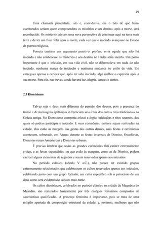 29
Uma chamada proselitista, isto é, convidativa, era o fato de que bem-
aventurados seriam quem compreendera os mistérios e seu destino, após a morte, será
reconhecido. Os mistérios abriam uma nova perspectiva de continuar aqui na terra mais
feliz e de ter um final feliz após a morte, cada vez que o iniciado avançasse no Estado
de pureza religiosa.
Possuía também um argumento punitivo: profano seria aquele que não foi
iniciado e não conhecesse os mistérios e seu destino no Hades seria incerto. Um ponto
importante é que o iniciado, em sua vida civil, não se diferenciava em nada do não
iniciado, nenhuma marca de iniciação e nenhuma mudança no estilo de vida. Ele
carregava apenas a certeza que, após ter sido iniciado, algo melhor o esperaria após a
sua morte. Para ele, nas trevas, ainda haverá luz, alegria, danças e cantos.
2.3 Dionisismo
Talvez seja o deus mais diferente do panteão dos deuses, pois a presença do
transe e de mensagens epifânicas diferenciam seus ritos dos outros ritos tradicionais na
Grécia antiga. No Dionisismo comporta teletaí e órgia, iniciações e ritos secretos, dos
quais só podem participar o iniciado. E suas cerimônias, embora sejam realizadas na
cidade, elas estão às margens das gestas dos outros deuses, suas festas e cerimônias
acontecem, sobretudo, em Atenas durante as festas invernais de Dioniso, Oscofórias,
Dionísias rurais Antesteroas e Dionísias urbanas.
É preciso lembrar que todas as grandes cerimônias têm caráter extremamente
cívico, e as festas secundárias, ou que estão às margens, como as de Dioniso, podem
exercer alguns elementos de segredos e serem reservadas apenas aos iniciados.
No período clássico (século V a.C.), não parece ter existido grupos
extremamente selecionados que celebrassem os cultos reservados apenas aos iniciados,
celebrando junto com um grupo fechado, um culto específico sob o patrocínio de um
deus como será evidenciado séculos mais tarde.
Os cultos dionisíacos, celebrados no período clássico na cidade de Magnésia do
Meandro, são realizados basicamente por três colégios femininos compostos de
sacerdotisas qualificadas. A presença feminina é importante, pois se trata de uma
religião apartada da composição estrutural da cidade, e, portanto, mulheres que não
 