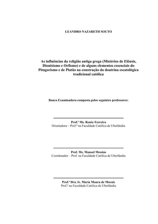 LEANDRO NAZARETH SOUTO
As influências da religião antiga grega (Mistérios de Elêusis,
Dionisismo e Orfismo) e de alguns elementos essenciais do
Pitagorismo e de Platão na construção da doutrina escatológica
tradicional católica
Banca Examinadora composta pelos seguintes professores:
____________________________________________
Prof.ª Ms. Renée Ferreira
Orientadora – Prof.ª na Faculdade Católica de Uberlândia
____________________________________________
Prof. Ms. Manoel Messias
Coordenador – Prof. na Faculdade Católica de Uberlândia
____________________________________________
Prof.ª Dra. Ir. Maria Maura de Morais
Prof.ª na Faculdade Católica de Uberlândia
 
