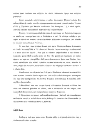 30
tinham papel fundante nas religiões da cidade, encontram espaço nas religiões
periféricas.
Como anunciado anteriormente, os cultos dionisíacos diferem bastante dos
cultos oficiais da cidade, pois eles possuem aspectos cheios de excentricidades. Vernant
(2006, p. 77) afirma que "Dioniso revela outra face do sagrado [...], já não é regular,
estável e definido, mas estranho, inapreensível e desconcertante".
Dioniso é o único deus dotado de magia, à maneira de um ilusionista, joga com
as aparências e navega bem entre o fantástico e o real. Ele elimina a distância que
separa os deuses dos homens, e estes dos animais. Ele quebra o castigo de Zeus narrado
no Os ardis (armadilha) de Prometeu.
Os seus ritos e suas práticas fizeram com que o Dionisismo ficasse às margens
da cidade. Vernant (2006, p. 78) afirma que “Dioniso é ao mesmo tempo o mais terrível
e o mais doce dos deuses”. Para que os cidadãos experimentem a sua doçura é
necessário que a cidade o acolha como um deus e lhe garanta um lugar junto aos outros
deuses, um lugar no culto público. Celebrar solenemente as festas para Dioniso, ritos,
transe, embriagues pelo vinho, expressão corporal como em um teatro, prazeres de
amor, alegria das máscaras, travestismos, tudo isso é a integração de Dioniso à cidade e
à religião dela.
Um elemento novo é posto, isto é, de que o Dionisismo não anuncia uma melhor
sorte no além, e também ele não sugere uma vida ascética, cheia de regras e pureza para
que haja uma recompensa no pós-morte e do acesso à imortalidade da sua alma junto
aos Bem-Aventurados.
O Dionisismo abre uma perspectiva de religiosidade dentro do cotidiano das
vidas dos cidadãos presentes na cidade, sem a necessidade de um templo, sem
necessidade de sacerdote, sem marginalização e acepção de pessoas.
O Dionisismo, em suma, é a afirmação religiosa da vida total, não renegada nem
estilhaçada, ou seja, é o símbolo da aceitação integral e entusiasta da vida em todos os
seus aspectos e da vontade de afirmá-la, repeti-la.
2.4 Orfismo
Explora-se mais esse tema, pois é de onde sairão os principais conceitos para a
fundamentação desta pesquisa.
 