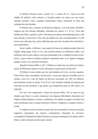 31
O Orfismo floresceu entre o século VI e o século III a.C., trata-se de uma
religião de mistério, onde somente os iniciados podem ter acesso aos seus textos
sagrados, portanto, toda e qualquer manifestação mítica, cerimonial ou ritual são
ocultadas dos não iniciados.
O Orfismo não é somente um fenômeno religioso, é um movimento filosófico-
religioso que fora bastante difundido, sobretudo nos séculos V e VI a.C. Teria sido
fundado por Orfeu, segundo o qual a vida terrena era apenas uma preparação para a vida
mais elevada no pós-morte. Uma vida que poderia ser mais recompensadora se o fiel
levasse uma vida mais reta, asceta, dedicada, pura, por meio da prática das cerimônias e
ritos purificadores.
Nesse sentido, o Orfismo é uma espécie de busca da unidade perdida dentro da
religião antiga grega. Como se viu, essa corrente pertence ao Helenismo tardio, seus
problemas são de outra ordem e está mais preocupada com a condição da alma no pós-
morte, e quais seriam as práticas religiosas importantes para se ter alguma vantagem
quando a morte vir ao encontro do homem.
Segundo Vernant (2006, p. 82), "o Orfismo se opõe tanto aos cultos de mistério,
quanto do Dionisismo quanto ao culto oficial para se aproximá-lo da filosofia".
O Orfismo é uma religião que tem uma tradição em livros e escritos sagrados.
Vários deles foram encontrados recentemente e trouxeram algumas novidades para os
estudos, como foi o caso do Papiro de Derveni, encontrado em 1962 em Salônica,
provavelmente escrito no século V ou VI a.C. Seu conteúdo recheado de teogonia que
antecedeu aos pré-socráticos e que parece que Empédocles pode ter tido acesso e se
inspirado.
Por isso é tão complicado o estudo do universo Órfico. Por se tratar de uma
religião cujas bases é a escrita, deparamos com algumas dificuldades elementares em
relação à fontes primárias, escassas e conflitantes. Em relação às origens e às fontes tem
muita semelhança entre os grupos Eleusinos, Órficos e Pitagóricos, tornando confuso o
estudo.
A tradição escrita do Orfismo quase toda fora construída em forma de poemas
teogônicos (genealogia dos deuses), cosmogônicos (formação do universo),
cosmogônicos (fundação da espécie humana) e poemas escatológicos (revelação sobre o
Hades e sobre o percurso da alma após a morte).
 