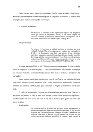 32
Esses últimos são o objeto principal deste estudo. Nesse sentido, é importante,
ressaltar que as teogonias do Orfismo se opõem às teogonias de Hesíodo. A seguir, dois
exemplos para melhor compreender a afirmação.
A teogonia hesiodiana:
Em Hesíodo, o universo divino organiza-se segundo um progresso
linear que conduz da desordem à ordem, de um estado original de
confusão indistinta a um mundo diferenciado e hierarquizado sob a
autoridade imutável de Zeus. (VERNANT, 2006, p. 82)
Teogonia órfica:
Na origem [...] exprime a unidade perfeita, a plenitude de uma
realidade fechada. Mas o Ser degrada-se à medida que a unidade se
divide e se desmancha para fazer aparecerem formas distintas,
indivíduos separados. A esse ciclo de dispersão deve suceder um ciclo
de reintegração das partes na unidade do Todo. Será, na sexta geração,
o advento do Dioniso órfico, cujo reinado representa o retorno ao Um,
a reconquista da plenitude perdida. (VERNANT, 2006, p. 83)
Segundo Vernant (2006, p. 83), "Dioniso assume em sua pessoa de deus o duplo
ciclo de dispersão e de reunificação [...] visto que fundamenta miticamente a desgraça
da condição humana e ao mesmo tempo em que abre, para os mortais, a perspectiva da
salvação".
Nesse sentido, os Órficos mantêm uma vida de purificação por meio da vivência
dos ritos e do estilo que se abstém de toda a carne para evitar a impureza do sacrifício
cruento que a cidade santifica, mas que, a seu ver, só resgata o monstruoso festim dos
titãs.
O estilo de alimentação é apenas um dos principais pontos de uma vida reta e
recheada de pureza; o foco é uma vida asceta e com vários exercícios espirituais,
estabelecendo um novo estilo de vida, a fim de se purificar para gozar de uma vida
áurea no além.
Sendo assim,
As teogonias órficas desembocam, portanto, numa antropogonia e
numa soteriologia que lhes dão um verdadeiro sentido. [...] o aspecto
doutrinal não é separável de uma busca da salvação; a adoção de um
estilo de vida puro, o descarte de toda mácula, as escolhas de um
regime vegetariano traduzem a ambição de escapar à sorte comum, à
 