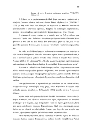 33
finitude e à morte, de unir-se inteiramente ao divino. (VERNANT,
2006, p. 84)
O Orfismo, por se mostrar estranho à cidade desde suas regras e valores, cria o
desejo da "busca da salvação individual, situa-se fora da religião cívica" (VERNANT,
2006, p. 84). Para obter essa salvação, os seguidores do Orfismo trabalhavam
constantemente os exercícios espirituais, disciplina na alimentação, vegetarianismo,
controle e concentração do sopro respiratório, técnicas de ascese e êxtase (transe).
O processo de transe coletivo era a maneira que os Órficos tinham para
estabelecer contato com a divindade e sair mesmo que espiritualmente do mundo. Nesse
processo, o deus vem até esse mundo para estar com o grupo de fiéis, não são os
possuídos que saem do mundo, mas o deus que vem até eles e os fazem dançar, saltar,
etc.
Até então, na religião antiga grega nenhuma seita expressou-se com tanto rigor e
com todas as consequências essa saída do corpo e fuga do mundo quanto os Órficos, e
isso só aconteceu com a ajuda da filosofia e não somente da religião. Nesse sentido,
Vernant (2006, p. 88) afirma que "foi a filosofia que, ao transpor para o próprio registro
os temas da ascese, da purificação da alma, da imortalidade desta, assumiu essa tarefa".
Retoma-se o caráter literário do Orfismo para melhor compreender como esses
textos, muitas vezes pequenos poemas e fragmentos, pode elucidar alguns elementos
que serão absorvidos depois pelos pitagóricos e platônicos, depois assumidos dentro da
história do cristianismo para a formulação dos conceitos escatológicos da doutrina cristã
católica.
Para aprofundar ainda o argumento de que o Orfismo, em seu caráter literário,
estabeleceu diálogo entre religião antiga grega, cultos de mistérios e filosofia, serão
utilizadas algumas contribuições de Gazzinelli (2007), contidas no livro Fragmentos
Órficos.
Alguns textos ou fragmentos foram encontrados recentemente, como o caso do
Papiro de Derveni, que foi citado no início deste tópico, cujo conteúdo era de cunho
escatológico e de teogonia. Algo é importante: o uso dos papiros, por iniciados, fazia
com que o controle sobre o mistério deles se tornasse frágil, pois o papiro podia chegar
facilmente nas mãos de um não iniciado. Graças a essa dispersão, esta pesquisa teve
acesso a alguns papiros e placas, que serão detalhados ainda neste tópico.
Nessa mesma perspectiva, de que o conteúdo do Orfismo fugisse das mãos dos
iniciados, facilitou o acesso do seu conteúdo a alguns filósofos (Empédocles e Platão)
 