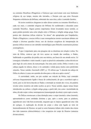 34
ou correntes filosóficas (Pitagóricos e Estóicos) que conviveram com esse fenômeno
religioso de seu tempo, mesmo não iniciados, e fizeram com que estes fizessem
frequentes referências do Orfismo, sobretudo dos seus ritos, culto e conteúdo literário.
Os textos esotéricos chegaram às mãos desses autores ou correntes filosóficas e,
cada vez mais, o conteúdo religioso do Orfismo foi reelaborado e discutido como
conteúdo filosófico. Alguns pontos importantes foram levantados nesse sentido, os
quais podem postular uma certa relação entre o Orfismo e religião antiga grega. Estes
pontos são: doutrinas órficas relativas “às almas” são apropriadas por Empédocles,
Platão e Pitagóricos; a ascese órfica e suas consequências morais suscitaram debates em
relação a diversas questões éticas; uso de técnicas exegéticas de interpretação de
poemas órficos tornou-se um subsídio metodológico para filósofos examinarem poemas
cosmogônicos.
O que é importante para esta pesquisa são as doutrinas em relação à alma. No
mito de Orfeu, conta-se que ele teve acesso ao mundo das sombras, o Hades,
ludibriando os guardiões do portão com sua música, em busca de sua amada noiva. Lá
conseguiu vislumbrar o outro mundo, e quais as possíveis artimanhas a alma deveria ter
para fugir do ciclo eterno da reencarnação. Em uma outra versão, Orfeu é morto e sua
cabeça jogada rio abaixo, desce o rio cantando e ainda passa muitos anos proferindo
oráculos. Nesse sentido, Gazzinelli (2007, p. 15) afirma que "a descida da cabeça de
Orfeu rio abaixo é como um caminho da alma para a vida nova após a morte".
A curiosidade, então, era por receber um oráculo de Orfeu, cujo conteúdo
estivesse frequentemente ligado à busca do conhecimento, do que a ocorrência após a
morte, pois se ele havia descido ao Hades e retornado ao mundo dos vivos, ele poderia
revelar certos mistérios até então ocultos ao povo. Nesse sentido, alguns temas foram
introduzidos na cultura e religião antiga grega, a partir dali, tais como: imortalidade da
alma, divisão corpo e alma, metempsicose (transmigração da alma) e juízo após a morte.
Os Órficos mostravam a clara distinção entre o corpo (mortal) e alma (imortal),
apresentando-os como entidades distintas e que, após a morte, para os piedosos,
aguardavam uma vida bem-aventurada, enquanto que os ímpios aguardavam uma vida
de castigos. A explicação da divisão de corpo e alma está ligada ao mito de
desmembramento de Dioniso, no qual os seres humanos tinham sido criados das cinzas
dos titãs (natureza ctônica/titânica) e dos resquícios do corpo de Dioniso (natureza
divina/celeste).
 