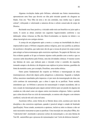 35
Algumas revelações dadas pelo Orfismo, sobretudo nas fontes mnemosínicas,
apresentavam uma frase que deveria ser dita pelo iniciado quando ele chegasse ao
Hades. Esta era: "Sou filho da terra e do céu estrelado, mas minha raça é apenas
celeste", reforçando e valorizando a natureza divina e celeste conservada do corpo de
Dioniso.
Recitando essa frase positiva, o iniciado então teria um benefício no juízo após a
morte. E assim as almas estariam nos seguintes lugares/estados conforme a sua
dedicação: almas virtuosas na Ilha dos Bem-Aventurados; as injustas no tártaro e as
almas incorrigíveis nos castigos eternos.
A crença de um julgamento após a morte e a crença na imortalidade da alma é
imprescindível para o Orfismo enquanto prática religiosa, pois isso justifica as práticas
de ascetismo e disciplina, que nada mais são do que a recusa do prazer do corpo (carne)
para atingir as bem-aventuranças após exercícios espirituais. No papiro de Derveni, isso
fica evidente quando se lê que os homens injustos serão punidos com a morte e que os
excessos serão descobertos pela Erínias, uma das divindades ctônicas. O mesmo ocorre
nas lâminas de ouro, que indicam para o iniciado evitar o caminho da esquerda,
tomando sempre o da direita e de dirigirem suas súplicas às juízas internas, guardiães da
fonte da memória como, por exemplo, Perséfone, uma rainha ctônica.
Outro ponto fundamental diz respeito ao Orfismo e transmigração da alma
(metempsicose), absorvido depois pelos pitagóricos e platonistas. Segundo a tradição
órfica, nascemos manchados pela impureza e é por meio da transmigração da alma, um
ciclo contínuo de reencarnação, que a alma é capaz de se purificar. Neste sentido,
entendemos que no Orfismo o processo de reencarnação é sempre ascendente, não se
tem a noção de transmigração para algum animal inferior para ser punido de alguma má
conduta na vida atual como em alguns outros movimentos religiosos. Sobre o período
que a alma deveria ficar no ciclo da reencarnação, os autores não chegam a um número
confiável, varia de três mil a dez mil anos.
Ascetismo órfico, como forma de se libertar desse ciclo, acontece por meio da
disciplina e dos exercícios espirituais, quando é possível atingir o estado de beatitude
(purificação). Nesse estado, aconteceria a apoteose, incluir-se entre os deuses e não ser
mais necessário reencarnar-se para se purificar. Uma inscrição em uma placa Ólbia, diz:
"vida/morte/vida", mostrando o processo cíclico da reencarnação e, em uma lâmina de
Turi III, autorreflete que o processo de reencarnação é um "ciclo do doloroso lamento".
 