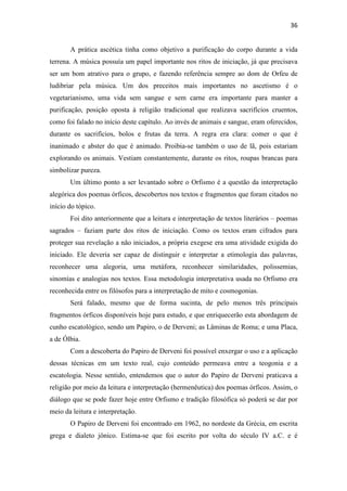 36
A prática ascética tinha como objetivo a purificação do corpo durante a vida
terrena. A música possuía um papel importante nos ritos de iniciação, já que precisava
ser um bom atrativo para o grupo, e fazendo referência sempre ao dom de Orfeu de
ludibriar pela música. Um dos preceitos mais importantes no ascetismo é o
vegetarianismo, uma vida sem sangue e sem carne era importante para manter a
purificação, posição oposta à religião tradicional que realizava sacrifícios cruentos,
como foi falado no início deste capítulo. Ao invés de animais e sangue, eram oferecidos,
durante os sacrifícios, bolos e frutas da terra. A regra era clara: comer o que é
inanimado e abster do que é animado. Proibia-se também o uso de lã, pois estariam
explorando os animais. Vestiam constantemente, durante os ritos, roupas brancas para
simbolizar pureza.
Um último ponto a ser levantado sobre o Orfismo é a questão da interpretação
alegórica dos poemas órficos, descobertos nos textos e fragmentos que foram citados no
início do tópico.
Foi dito anteriormente que a leitura e interpretação de textos literários – poemas
sagrados – faziam parte dos ritos de iniciação. Como os textos eram cifrados para
proteger sua revelação a não iniciados, a própria exegese era uma atividade exigida do
iniciado. Ele deveria ser capaz de distinguir e interpretar a etimologia das palavras,
reconhecer uma alegoria, uma metáfora, reconhecer similaridades, polissemias,
sinomías e analogias nos textos. Essa metodologia interpretativa usada no Orfismo era
reconhecida entre os filósofos para a interpretação de mito e cosmogonias.
Será falado, mesmo que de forma sucinta, de pelo menos três principais
fragmentos órficos disponíveis hoje para estudo, e que enriquecerão esta abordagem de
cunho escatológico, sendo um Papiro, o de Derveni; as Lâminas de Roma; e uma Placa,
a de Ólbia.
Com a descoberta do Papiro de Derveni foi possível enxergar o uso e a aplicação
dessas técnicas em um texto real, cujo conteúdo permeava entre a teogonia e a
escatologia. Nesse sentido, entendemos que o autor do Papiro de Derveni praticava a
religião por meio da leitura e interpretação (hermenêutica) dos poemas órficos. Assim, o
diálogo que se pode fazer hoje entre Orfismo e tradição filosófica só poderá se dar por
meio da leitura e interpretação.
O Papiro de Derveni foi encontrado em 1962, no nordeste da Grécia, em escrita
grega e dialeto jônico. Estima-se que foi escrito por volta do século IV a.C. e é
 