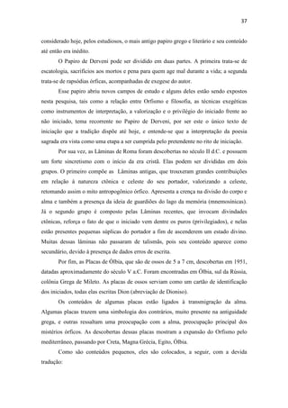 37
considerado hoje, pelos estudiosos, o mais antigo papiro grego e literário e seu conteúdo
até então era inédito.
O Papiro de Derveni pode ser dividido em duas partes. A primeira trata-se de
escatologia, sacrifícios aos mortos e pena para quem age mal durante a vida; a segunda
trata-se de rapsódias órficas, acompanhadas de exegese do autor.
Esse papiro abriu novos campos de estudo e alguns deles estão sendo expostos
nesta pesquisa, tais como a relação entre Orfismo e filosofia, as técnicas exegéticas
como instrumentos de interpretação, a valorização e o privilégio do iniciado frente ao
não iniciado, tema recorrente no Papiro de Derveni, por ser este o único texto de
iniciação que a tradição dispõe até hoje, e entende-se que a interpretação da poesia
sagrada era vista como uma etapa a ser cumprida pelo pretendente no rito de iniciação.
Por sua vez, as Lâminas de Roma foram descobertas no século II d.C. e possuem
um forte sincretismo com o início da era cristã. Elas podem ser divididas em dois
grupos. O primeiro compõe as Lâminas antigas, que trouxeram grandes contribuições
em relação à natureza ctônica e celeste do seu portador, valorizando a celeste,
retomando assim o mito antropogônico órfico. Apresenta a crença na divisão do corpo e
alma e também a presença da ideia de guardiões do lago da memória (mnemosínicas).
Já o segundo grupo é composto pelas Lâminas recentes, que invocam divindades
ctônicas, reforça o fato de que o iniciado vem dentre os puros (privilegiados), e nelas
estão presentes pequenas súplicas do portador a fim de ascenderem um estado divino.
Muitas dessas lâminas não passaram de talismãs, pois seu conteúdo aparece como
secundário, devido à presença de dados erros de escrita.
Por fim, as Placas de Ólbia, que são de ossos de 5 a 7 cm, descobertas em 1951,
datadas aproximadamente do século V a.C. Foram encontradas em Ólbia, sul da Rússia,
colônia Grega de Mileto. As placas de ossos serviam como um cartão de identificação
dos iniciados, todas elas escritas Dion (abreviação de Dioniso).
Os conteúdos de algumas placas estão ligados à transmigração da alma.
Algumas placas trazem uma simbologia dos contrários, muito presente na antiguidade
grega, e outras ressaltam uma preocupação com a alma, preocupação principal dos
mistérios órficos. As descobertas dessas placas mostram a expansão do Orfismo pelo
mediterrâneo, passando por Creta, Magna Grécia, Egito, Ólbia.
Como são conteúdos pequenos, eles são colocados, a seguir, com a devida
tradução:
 