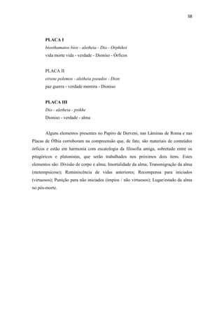 38
PLACA I
biosthamatos bios - aletheia - Dio - Orphikoi
vida morte vida - verdade - Dioniso - Órficos
PLACA II
eirene polemos - aletheia pseudos - Dion
paz guerra - verdade mentira - Dioniso
PLACA III
Dio - aletheia - psikhe
Dioniso - verdade - alma
Alguns elementos presentes no Papiro de Derveni, nas Lâminas de Roma e nas
Placas de Ólbia corroboram na compreensão que, de fato, são materiais de conteúdos
órficos e estão em harmonia com escatologia da filosofia antiga, sobretudo entre os
pitagóricos e platonistas, que serão trabalhados nos próximos dois itens. Estes
elementos são: Divisão de corpo e alma; Imortalidade da alma; Transmigração da alma
(metempsicose); Reminiscência de vidas anteriores; Recompensa para iniciados
(virtuosos); Punição para não iniciados (ímpios / não virtuosos); Lugar/estado da alma
no pós-morte.
 
