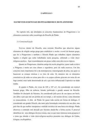 39
CAPÍTULO 3
ELEMENTOS ESSENCIAIS DO PITAGORISMO E DO PLATONISMO
No capítulo três, são abordados os conceitos fundamentais do Pitagorismo e os
elementos essenciais sobre escatologia da filosofia de Platão.
3.1 Contextualização
Teve-se, dentro da filosofia, uma corrente filosófica que absorveu alguns
elementos da religião antiga grega para estabelecer o modus vivendi do homem grego,
que foi o Pitagorismo e também o filósofo Platão que trabalhou alguns elementos
ligados à religião que serão trabalhados nesta pesquisa, sobretudo a visão ético-
religioso-ascética. Aqui resumidamente um pouco sobre estes dois novos tópicos.
Quanto ao Pitagorismo, doutrina antiga da escola pitagórica, quase nada se deve
a Pitágoras e muito aos seus alunos e seguidores, pois ele nada escreveu. Um dos
conceitos mais importantes foi o da metempsicose, transmigração da alma, nas quais se
baseavam as crenças místicas e os ritos da seita. Os números são os elementos
constitutivos de todas as coisas para eles e os corpos celestes giravam em torno de um
fogo central, mais tarde denominado de sol e que teria influenciado Copérnico na idade
média.
Já quanto à Platão, ele viveu de 428 a 347 a.C, foi considerado um notável
homem grego, filho da nobreza, letrado, politizado e grande amante da filosofia.
Também foi discípulo de Sócrates, foi considerado pelo povo de sua época um herói,
um sábio e por que não um profeta do seu tempo, e até mesmo divino, como disseram
os renascentistas. A obra de Platão foi quase toda escrita em forma de diálogos. É
considerado um grande filósofo, não tanto pela formulação sistemática de sua obra, mas
pelo fato de que melhor interpretou o método socrático de uma busca de diálogo. Platão
absorveu o conteúdo oral deixado por Sócrates dando-lhe a forma escrita. É possível
identificar em seus diálogos diversos temas, mas os que mais interessa nesta pesquisa é
o tema que aborda a visão ético-religioso-ascética presentes nos diálogos do Fédon,
Górgias e na República.
 