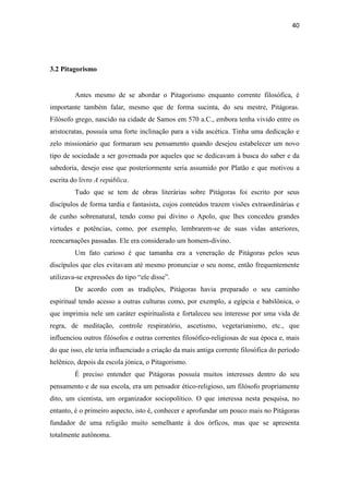 40
3.2 Pitagorismo
Antes mesmo de se abordar o Pitagorismo enquanto corrente filosófica, é
importante também falar, mesmo que de forma sucinta, do seu mestre, Pitágoras.
Filósofo grego, nascido na cidade de Samos em 570 a.C., embora tenha vivido entre os
aristocratas, possuía uma forte inclinação para a vida ascética. Tinha uma dedicação e
zelo missionário que formaram seu pensamento quando desejou estabelecer um novo
tipo de sociedade a ser governada por aqueles que se dedicavam à busca do saber e da
sabedoria, desejo esse que posteriormente seria assumido por Platão e que motivou a
escrita do livro A república.
Tudo que se tem de obras literárias sobre Pitágoras foi escrito por seus
discípulos de forma tardia e fantasista, cujos conteúdos trazem visões extraordinárias e
de cunho sobrenatural, tendo como pai divino o Apolo, que lhes concedeu grandes
virtudes e potências, como, por exemplo, lembrarem-se de suas vidas anteriores,
reencarnações passadas. Ele era considerado um homem-divino.
Um fato curioso é que tamanha era a veneração de Pitágoras pelos seus
discípulos que eles evitavam até mesmo pronunciar o seu nome, então frequentemente
utilizava-se expressões do tipo “ele disse”.
De acordo com as tradições, Pitágoras havia preparado o seu caminho
espiritual tendo acesso a outras culturas como, por exemplo, a egípcia e babilônica, o
que imprimiu nele um caráter espiritualista e fortaleceu seu interesse por uma vida de
regra, de meditação, controle respiratório, ascetismo, vegetarianismo, etc., que
influenciou outros filósofos e outras correntes filosófico-religiosas de sua época e, mais
do que isso, ele teria influenciado a criação da mais antiga corrente filosófica do período
helênico, depois da escola jónica, o Pitagorismo.
É preciso entender que Pitágoras possuía muitos interesses dentro do seu
pensamento e de sua escola, era um pensador ético-religioso, um filósofo propriamente
dito, um cientista, um organizador sociopolítico. O que interessa nesta pesquisa, no
entanto, é o primeiro aspecto, isto é, conhecer e aprofundar um pouco mais no Pitágoras
fundador de uma religião muito semelhante à dos órficos, mas que se apresenta
totalmente autônoma.
 