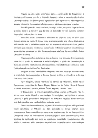 41
Alguns aspectos serão importantes para a compreensão do Pitagorismo já
iniciado por Pitágoras, que são: a distinção do corpo e alma, a transmigração da alma
(metempsicose) e a sua proposição de regra ascética para a purificação e recompensa da
alma no pós-morte. Os conceitos sobre os números não interessam nesta pesquisa.
Para Pitágoras há sim o dualismo de corpo e alma, no qual o corpo seria um
elemento inferior e perecível que deveria ser dominado por um elemento superior,
imperecível e divino, isto é, a alma.
Essa alma estaria condenada a reencarnar no corpo de outro ser vivo, outro
homem, animal ou planta. O tipo de corpo a ser reencarnado teria relação direta com a
vida anterior que o indivíduo adotou, seja ela repleta de virtudes ou vícios, porém,
apresenta que esse ciclo contínuo de reencarnação poderia ser quebrado se determinada
alma atingisse um estado perfeito dos domínios das paixões e das necessidades físicas
(do corpo, da carne).
Alguns caminhos ajudariam a alma a alcançar essa liberdade de reencarnação,
estes são: a prática do ascetismo; a piedade religiosa; a prática da contemplação; a
busca do equilíbrio e da harmonia; a busca contínua pela sabedoria; e o cultivo da razão
(aplicações práticas da filosofia e da ciência).
Pitágoras divide a alma em três categorias, estas são: a dos que buscam o lucro
e a satisfação das necessidades; a dos que buscam a glória e o triunfo; e a dos que
buscam o conhecimento.
Após Pitágoras, tem-se referências de dezenas de pitagóricos, dentre eles as
figuras mais conhecidas são Teano, Hípaso, Pétron, Íon de Quios, Hípon de Samos,
Alcméon de Crotona, Amínias, Filolau, Êurito, Arquitas, Símias e Cebes.
O Pitagorismo é a primeira corrente filosófica a surgir no Ocidente. Não foi
apenas uma escola filosófica, mas também ético-religiosa, sociopolítica e estética
(música). A parte que interessa esta pesquisa é a parte ética-religiosa, mesmo foco que
será dado nas obras e na escola platônica no item a seguir.
Conforme dito anteriormente, do ponto de vista ético-religioso, o Pitagorismo é
muito semelhante ao Orfismo, tão bem explorado no tópico anterior, cujos
ensinamentos foram resumidos em: crença nos ensinamentos de um homem-divino
(Pitágoras); crença em reencarnações e transmigração da alma (metempsicose); busca
contínua de purificação por meio do ascetismo, moralidade, vegetarianismo, não
violência, respeito à vida, luta contra as paixões do corpo (da carne); preferência por
 