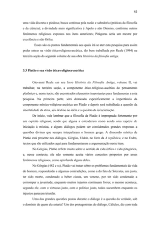 42
uma vida discreta e piedosa; busca contínua pela razão e sabedoria (práticas da filosofia
e da ciência); a divindade mais significativa é Apolo e não Dioniso, conforme outros
fenômenos religiosos expostos nos itens anteriores; Pitágoras seria um mestre por
excelência e não Orfeu.
Esses são os pontos fundamentais aos quais irá se ater esta pesquisa para assim
poder entrar na visão ética-religiosa-ascética, tão bem trabalhada por Reale (1994) na
terceira seção do segundo volume de sua obra História da filosofia antiga.
3.3 Platão e sua visão ética-religiosa-ascética
Giovanni Reale em seu livro História da Filosofia Antiga, volume II, vai
trabalhar, na terceira seção, a componente ético-religioso-ascética do pensamento
platônico e, nesse texto, são encontrados elementos importantes para fundamentar a esta
pesquisa. Na primeira parte, será destacada especificamente a importância da
componente místico-religiosa-ascética em Platão e depois será trabalhada a questão da
imortalidade da alma, seu destino no além e a questão da reencarnação.
De início, vale lembrar que a filosofia de Platão é impregnada fortemente por
um espírito religioso, sendo que alguns a entenderam como sendo uma espécie de
iniciação à mística, e alguns diálogos podem ser considerados grandes respostas a
questões divinas que sempre interpelaram o homem grego. A dimensão mística de
Platão está presente nos diálogos, Górgias, Fédon, no livro da A república, e no Fedro,
textos que são utilizados aqui para fundamentarem a argumentação neste item.
No Górgias, Platão reflete muito sobre o sentido da vida órfica e vida pitagórica,
e, nesse contexto, ele não somente aceita vários conceitos propostos por esses
fenômenos religiosos, como aprofunda alguns deles.
No Górgias (482 c ss), Platão vai tratar sobre os problemas fundamentais da vida
do homem, respondendo a algumas contradições, como a do fato de Sócrates, um justo,
ter sido morto, condenado a beber cicuta, um veneno, por ter sido condenado a
corromper a juventude, enquanto muitos injustos continuam livres; o mesmo acontece,
segundo ele, com o virtuoso justo, com o político justo, todos sucumbem enquanto os
injustos parecem triunfar.
Uma das grandes questões postas durante o diálogo é a questão da verdade, sob
o domínio de quem ela estaria? Um dos protagonistas do diálogo, Cálicles, diz com toda
 