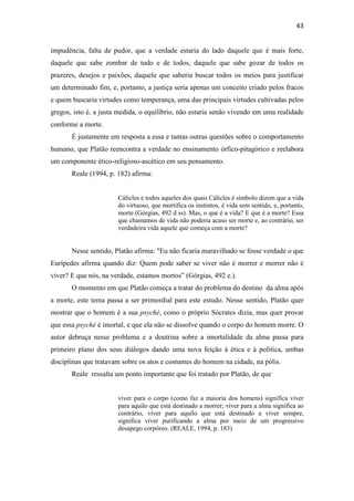 43
impudência, falta de pudor, que a verdade estaria do lado daquele que é mais forte,
daquele que sabe zombar de tudo e de todos, daquele que sabe gozar de todos os
prazeres, desejos e paixões, daquele que saberia buscar todos os meios para justificar
um determinado fim, e, portanto, a justiça seria apenas um conceito criado pelos fracos
e quem buscaria virtudes como temperança, uma das principais virtudes cultivadas pelos
gregos, isto é, a justa medida, o equilíbrio, não estaria senão vivendo em uma realidade
conforme a morte.
É justamente em resposta a essa e tantas outras questões sobre o comportamento
humano, que Platão reencontra a verdade no ensinamento órfico-pitagórico e reelabora
um componente ético-religioso-ascético em seu pensamento.
Reale (1994, p. 182) afirma:
Cálicles e todos aqueles dos quais Cálicles é símbolo dizem que a vida
do virtuoso, que mortifica os instintos, é vida sem sentido, e, portanto,
morte (Górgias, 492 d ss). Mas, o que é a vida? E que é a morte? Essa
que chamamos de vida não poderia acaso ser morte e, ao contrário, ser
verdadeira vida aquele que começa com a morte?
Nesse sentido, Platão afirma: "Eu não ficaria maravilhado se fosse verdade o que
Eurípedes afirma quando diz: Quem pode saber se viver não é morrer e morrer não é
viver? E que nós, na verdade, estamos mortos” (Górgias, 492 e.).
O momento em que Platão começa a tratar do problema do destino da alma após
a morte, este tema passa a ser primordial para este estudo. Nesse sentido, Platão quer
mostrar que o homem é a sua psyché, como o próprio Sócrates dizia, mas quer provar
que essa psyché é imortal, e que ela não se dissolve quando o corpo do homem morre. O
autor debruça nesse problema e a doutrina sobre a imortalidade da alma passa para
primeiro plano dos seus diálogos dando uma nova feição à ética e à política, ambas
disciplinas que tratavam sobre os atos e costumes do homem na cidade, na pólis.
Reale ressalta um ponto importante que foi tratado por Platão, de que
viver para o corpo (como faz a maioria dos homens) significa viver
para aquilo que está destinado a morrer; viver para a alma significa ao
contrário, viver para aquilo que está destinado a viver sempre,
significa viver purificando a alma por meio de um progressivo
desapego corpóreo. (REALE, 1994, p. 183)
 