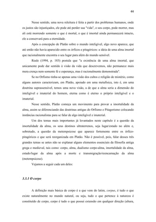 44
Nesse sentido, uma nova releitura é feita a partir dos problemas humanos, onde
os justos são injustiçados, ele pode até perder sua "vida", o seu corpo, pode morrer, mas
ali está morrendo somente o que é mortal, o que é imortal ainda permanecerá intacto,
ele a conservará para a eternidade.
Após a concepção de Platão sobre o mundo inteligível, algo novo aparece, que
até então não havia aparecido entre os órficos e pitagóricos: a ideia de uma alma imortal
que racionalmente encontra o seu lugar para além do mundo sensível.
Reale (1994, p. 183) postula que "a existência de uma alma imortal, que
unicamente pode dar sentido à visão da vida que descrevemos, não permanece mais
mera crença nem somente fé e esperança, mas é racionalmente demonstrada".
Se no Orfismo tinha-se apenas uma visão dos cultos e religião de mistério, como
alguns autores caracterizam, em Platão, apoiado em uma metafísica, isto é, em uma
doutrina suprassensível, temos uma nova visão, a de que a alma seria a dimensão do
inteligível e imaterial do homem, eterna como é eterno o próprio inteligível e o
imaterial.
Nesse sentido, Platão começa um movimento para provar a imortalidade da
alma, assim se diferenciando das doutrinas antigas do Orfismo e Pitagorismo colocando
instâncias racionalistas para se falar de algo inteligível e imaterial.
Um dos temas mais importantes já levantados neste capítulo é a questão da
imortalidade da alma, os seus destinos ultraterrenos, seja lugar/estado no além e,
sobretudo, a questão da metempsicose que aparece fortemente entre os órfico-
pitagóricos e que será reorganizada em Platão. Não é possível, pois, falar desses três
grandes temas se antes não se explanar alguns elementos essenciais da filosofia antiga
grega e medieval, tais como: corpo, alma, dualismo corpo-alma, imortalidade da alma,
estado/lugar da alma após a morte e transmigração/reencarnação da alma
(metempsicose).
Vejamos a seguir cada um deles:
3.3.1 O corpo
A definição mais básica de corpo é a que vem do latim, corpus, é tudo o que
existe naturalmente no mundo natural, ou seja, tudo o que pertence à natureza é
constituído de corpo, corpo é tudo o que possui extensão em qualquer direção (altura,
 