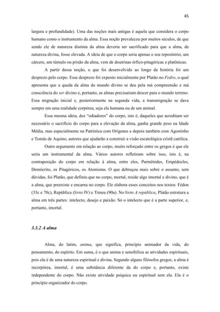 45
largura e profundidade). Uma das noções mais antigas é aquela que considera o corpo
humano como o instrumento da alma. Essa noção prevaleceu por muitos séculos, de que
sendo ele de natureza distinta da alma deveria ser sacrificado para que a alma, de
natureza divina, fosse elevada. A ideia de que o corpo seria apenas o seu repositório, um
cárcere, um túmulo ou prisão da alma, vem de doutrinas órfico-pitagóricas e platônicas.
A partir dessa noção, o que foi desenvolvido ao longo da história foi um
desprezo pelo corpo. Esse desprezo foi exposto inicialmente por Platão no Fedro, o qual
apresenta que a queda da alma do mundo divino se deu pela má compreensão e má
consciência do ser divino e, portanto, as almas precisariam descer para o mundo terreno.
Essa migração inicial e, posteriormente na segunda vida, a transmigração se dava
sempre em uma realidade corpórea, seja ela humana ou de um animal.
Essa mesma ideia, dos “odiadores” do corpo, isto é, daqueles que acreditam ser
necessário o sacrifício do corpo para a elevação da alma, ganha grande peso na Idade
Média, mas especialmente na Patrística com Orígenes e depois também com Agostinho
e Tomás de Aquino, autores que ajudarão a construir a visão escatológica cristã católica.
Outro argumento em relação ao corpo, muito reforçado entre os gregos é que ele
seria um instrumental da alma. Vários autores refletiram sobre isso, isto é, na
contraposição do corpo em relação à alma, entre eles, Parmênides, Empédocles,
Demócrito, os Pitagóricos, os Atomistas. O que debruçou mais sobre o assunto, sem
dúvidas, foi Platão, que definiu que no corpo, mortal, reside algo imortal e divino, que é
a alma, que preexiste e encarna no corpo. Ele elabora esses conceitos nos textos: Fédon
(33c e 70c), República (livro IV) e Timeu (90a). No livro A república, Platão estrutura a
alma em três partes: intelecto, desejo e paixão. Só o intelecto que é a parte superior, e,
portanto, imortal.
3.3.2 A alma
Alma, do latim, anima, que significa, princípio animador da vida, do
pensamento, do espírito. Em suma, é o que anima e sensibiliza as atividades espirituais,
pois ela é de uma natureza espiritual e divina. Segundo alguns filósofos gregos, a alma é
incorpórea, imortal, é uma substância diferente da do corpo e, portanto, existe
independente do corpo. Não existe atividade psíquica ou espiritual sem ela. Ela é o
princípio organizador do corpo.
 