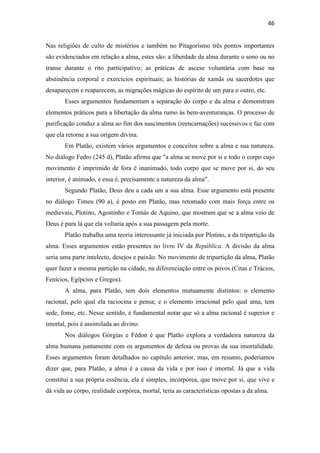 46
Nas religiões de culto de mistérios e também no Pitagorismo três pontos importantes
são evidenciados em relação a alma, estes são: a liberdade da alma durante o sono ou no
transe durante o rito participativo; as práticas de ascese voluntária com base na
abstinência corporal e exercícios espirituais; as histórias de xamãs ou sacerdotes que
desaparecem e reaparecem, as migrações mágicas do espírito de um para o outro, etc.
Esses argumentos fundamentam a separação do corpo e da alma e demonstram
elementos práticos para a libertação da alma rumo às bem-aventuranças. O processo de
purificação conduz a alma ao fim dos nascimentos (reencarnações) sucessivos e faz com
que ela retorne a sua origem divina.
Em Platão, existem vários argumentos e conceitos sobre a alma e sua natureza.
No diálogo Fedro (245 d), Platão afirma que "a alma se move por si e todo o corpo cujo
movimento é imprimido de fora é inanimado, todo corpo que se move por si, do seu
interior, é animado, e essa é, precisamente a natureza da alma".
Segundo Platão, Deus deu a cada um a sua alma. Esse argumento está presente
no diálogo Timeu (90 a), é posto em Platão, mas retomado com mais força entre os
medievais, Plotino, Agostinho e Tomás de Aquino, que mostram que se a alma veio de
Deus é para lá que ela voltaria após a sua passagem pela morte.
Platão trabalha uma teoria interessante já iniciada por Plotino, a da tripartição da
alma. Esses argumentos estão presentes no livro IV da República. A divisão da alma
seria uma parte intelecto, desejos e paixão. No movimento de tripartição da alma, Platão
quer fazer a mesma partição na cidade, na diferenciação entre os povos (Citas e Trácios,
Fenícios, Egípcios e Gregos).
A alma, para Platão, tem dois elementos mutuamente distintos: o elemento
racional, pelo qual ela raciocina e pensa; e o elemento irracional pelo qual ama, tem
sede, fome, etc. Nesse sentido, é fundamental notar que só a alma racional é superior e
imortal, pois é assimilada ao divino.
Nos diálogos Górgias e Fédon é que Platão explora a verdadeira natureza da
alma humana juntamente com os argumentos de defesa ou provas da sua imortalidade.
Esses argumentos foram detalhados no capítulo anterior, mas, em resumo, poderíamos
dizer que, para Platão, a alma é a causa da vida e por isso é imortal. Já que a vida
constitui a sua própria essência, ela é simples, incorpórea, que move por si, que vive e
dá vida ao corpo, realidade corpórea, mortal, teria as características opostas a da alma.
 
