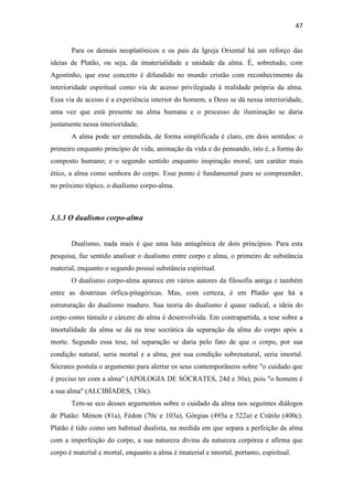 47
Para os demais neoplatônicos e os pais da Igreja Oriental há um reforço das
ideias de Platão, ou seja, da imaterialidade e unidade da alma. É, sobretudo, com
Agostinho, que esse conceito é difundido no mundo cristão com reconhecimento da
interioridade espiritual como via de acesso privilegiada à realidade própria da alma.
Essa via de acesso é a experiência interior do homem, a Deus se dá nessa interioridade,
uma vez que está presente na alma humana e o processo de iluminação se daria
justamente nessa interioridade.
A alma pode ser entendida, de forma simplificada é claro, em dois sentidos: o
primeiro enquanto princípio de vida, animação da vida e do pensando, isto é, a forma do
composto humano; e o segundo sentido enquanto inspiração moral, um caráter mais
ético, a alma como senhora do corpo. Esse ponto é fundamental para se compreender,
no próximo tópico, o dualismo corpo-alma.
3.3.3 O dualismo corpo-alma
Dualismo, nada mais é que uma luta antagônica de dois princípios. Para esta
pesquisa, faz sentido analisar o dualismo entre corpo e alma, o primeiro de substância
material, enquanto o segundo possui substância espiritual.
O dualismo corpo-alma aparece em vários autores da filosofia antiga e também
entre as doutrinas órfica-pitagóricas. Mas, com certeza, é em Platão que há a
estruturação do dualismo maduro. Sua teoria do dualismo é quase radical, a ideia do
corpo como túmulo e cárcere de alma é desenvolvida. Em contrapartida, a tese sobre a
imortalidade da alma se dá na tese socrática da separação da alma do corpo após a
morte. Segundo essa tese, tal separação se daria pelo fato de que o corpo, por sua
condição natural, seria mortal e a alma, por sua condição sobrenatural, seria imortal.
Sócrates postula o argumento para alertar os seus contemporâneos sobre "o cuidado que
é preciso ter com a alma" (APOLOGIA DE SÓCRATES, 24d e 30a), pois "o homem é
a sua alma" (ALCIBÍADES, 130c).
Tem-se eco desses argumentos sobre o cuidado da alma nos seguintes diálogos
de Platão: Ménon (81a), Fédon (70c e 103a), Górgias (493a e 522a) e Crátilo (400c).
Platão é tido como um habitual dualista, na medida em que separa a perfeição da alma
com a imperfeição do corpo, a sua natureza divina da natureza corpórea e afirma que
corpo é material e mortal, enquanto a alma é imaterial e imortal, portanto, espiritual.
 