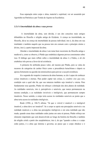 48
Essa separação entre corpo e alma, material e espiritual, vai ser assumido por
Agostinho na Patrística e por Tomás de Aquino na Escolástica.
3.3.4 A imortalidade da alma e suas provas
A imortalidade da alma, sem dúvida, é um dos conceitos mais antigos
difundidos na filosofia e religião antiga do Ocidente. A crença na imortalidade, na
filosofia, dá-se na crença da imortalidade da pessoa individual, isto é, da alma em sua
totalidade e também naquilo que na pessoa tem em comum com o princípio eterno e
divino, isto é, a parte impessoal da alma.
Abordar a imortalidade da alma é um tema bem recorrente da filosofia antiga e
medieval e, como se observa, é Platão que estabelece algumas provas consistentes sobre
isso. O diálogo que mais reflete sobre a imortalidade da alma é o Fédon, e ali ele
estabelece três provas a favor de tal existência.
A primeira foi atribuída pouco valor, até mesmo por Platão, pois se valeu de
recursos de categorias de caráter físico como a procedência heraclitiana e depois se
apoiou fortemente na questão da reminiscência para provar a sua pré-existência.
Já a segunda diz respeito à natureza da alma humana, se ela é capaz de conhecer
coisas imutáveis e eternas. Para poder captar tais coisas, é, conditio sine qua non,
condição sem a qual não há, que sua natureza também seja imutável e eterna. Para
fundamentar essa questão, Platão irá reforçar a distinção dos dois planos de realidade.
As realidades sensíveis, isto é, perceptíveis e sensíveis, que nunca permanecem na
mesma condição, e as realidades invisíveis e inteligíveis, que permanecem sempre
imutáveis. Nesse sentido, o corpo teria acesso às realidades sensíveis ao ponto que a
alma teria acesso às realidades inteligíveis.
Reale (1994, p. 186-7) afirma: "Já que o visível é mutável e o inteligível
imutável, a alma deve ser imutável". Se o corpo se apoia nas percepções sensíveis e na
realidade mutáveis e a alma nas percepções inteligíveis e em uma realidade que não
muda, quando essas duas realidades estão juntas em uma só pessoa, Platão reforça um
elemento importante que será desenvolvido ao longo da história da filosofia e também
da religião cristã a partir dos neoplatônicos, isto é, de que "quando a alma e o corpo
estão juntos, é a alma que domina e governa; ao passo que o corpo obedece e é
 