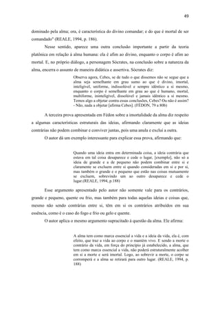 49
dominado pela alma; ora, é característica do divino comandar; e do que é mortal de ser
comandado" (REALE, 1994, p. 186).
Nesse sentido, aparece uma outra conclusão importante a partir da teoria
platônica em relação à alma humana: ela é afim ao divino, enquanto o corpo é afim ao
mortal. E, no próprio diálogo, a personagem Sócrates, na conclusão sobre a natureza da
alma, encerra o assunto de maneira didática e assertiva. Sócrates diz:
Observa agora, Cebes, se de tudo o que dissemos não se segue que a
alma seja semelhante em grau sumo ao que é divino, imortal,
inteligível, uniforme, indissolúvel e sempre idêntico a si mesmo,
enquanto o corpo é semelhante em grau ao que é humano, mortal,
multiforme, ininteligível, dissolúvel e jamais idêntico a si mesmo.
Temos algo a objetar contra essas conclusões, Cebes? Ou não é assim?
- Não, nada a objetar [afirma Cebes]. (FÉDON, 79 a 80b)
A terceira prova apresentada em Fédon sobre a imortalidade da alma diz respeito
a algumas características estruturais das ideias, afirmando claramente que as ideias
contrárias não podem combinar e conviver juntas, pois uma anula e exclui a outra.
O autor dá um exemplo interessante para explicar essa prova, afirmando que:
Quando uma ideia entra em determinada coisa, a ideia contrária que
estava em tal coisa desaparece e cede o lugar, [exemplo], não só a
ideia de grande e a de pequeno não podem combinar entre si e
claramente se excluem entre si quando consideradas em si e por si,
mas também o grande e o pequeno que estão nas coisas mutuamente
se excluem, sobrevindo um ao outro desaparece e cede o
lugar.(REALE, 1994, p.188)
Esse argumento apresentado pelo autor não somente vale para os contrários,
grande e pequeno, quente ou frio, mas também para todas aquelas ideias e coisas que,
mesmo não sendo contrárias entre si, têm em si os contrários atribuídos em sua
essência, como é o caso do fogo e frio ou gelo e quente.
O autor aplica o mesmo argumento supracitado à questão da alma. Ele afirma:
A alma tem como marca essencial a vida e a ideia da vida, ela é, com
efeito, que traz a vida ao corpo e o mantém vivo. E sendo a morte o
contrário da vida, em força do princípio já estabelecido, a alma, que
tem como marca essencial a vida, não poderá estruturalmente acolher
em si a morte e será imortal. Logo, ao sobrevir a morte, o corpo se
corromperá e a alma se retirará para outro lugar. (REALE, 1994, p.
188)
 