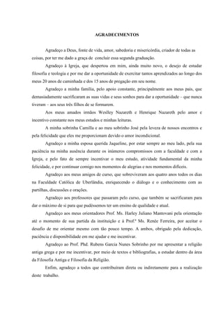 AGRADECIMENTOS
Agradeço a Deus, fonte de vida, amor, sabedoria e misericórdia, criador de todas as
coisas, por ter me dado a graça de concluir essa segunda graduação.
Agradeço à Igreja, que despertou em mim, ainda muito novo, o desejo de estudar
filosofia e teologia e por me dar a oportunidade de exercitar tantos aprendizados ao longo dos
meus 20 anos de caminhada e dos 15 anos de pregação em seu nome.
Agradeço a minha família, pelo apoio constante, principalmente aos meus pais, que
demasiadamente sacrificaram as suas vidas e seus sonhos para dar a oportunidade – que nunca
tiveram – aos seus três filhos de se formarem.
Aos meus amados irmãos Weslley Nazareth e Henrique Nazareth pelo amor e
incentivo constante nos meus estudos e minhas leituras.
A minha sobrinha Camilla e ao meu sobrinho José pela leveza de nossos encontros e
pela felicidade que eles me proporcionam devido o amor incondicional.
Agradeço a minha esposa querida Jaqueline, por estar sempre ao meu lado, pela sua
paciência na minha ausência durante os inúmeros compromissos com a faculdade e com a
Igreja, e pelo fato de sempre incentivar o meu estudo, atividade fundamental da minha
felicidade, e por continuar comigo nos momentos de alegrias e nos momentos difíceis.
Agradeço aos meus amigos de curso, que sobreviveram aos quatro anos todos os dias
na Faculdade Católica de Uberlândia, enriquecendo o diálogo e o conhecimento com as
partilhas, discussões e orações.
Agradeço aos professores que passaram pelo curso, que também se sacrificaram para
dar o máximo de si para que pudéssemos ter um ensino de qualidade e atual.
Agradeço aos meus orientadores Prof. Ms. Harley Juliano Mantovani pela orientação
até o momento de sua partida da instituição e à Prof.ª Ms. Renée Ferreira, por aceitar o
desafio de me orientar mesmo com tão pouco tempo. A ambos, obrigado pela dedicação,
paciência e disponibilidade em me ajudar e me incentivar.
Agradeço ao Prof. Phd. Rubens Garcia Nunes Sobrinho por me apresentar a religião
antiga grega e por me incentivar, por meio de textos e bibliografias, a estudar dentro da área
da Filosofia Antiga e Filosofia da Religião.
Enfim, agradeço a todos que contribuíram direta ou indiretamente para a realização
deste trabalho.
 