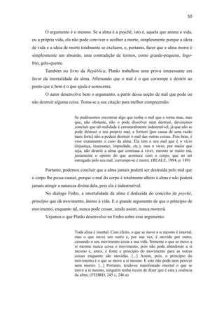 50
O argumento é o mesmo. Se a alma é a psyché, isto é, aquela que anima a vida,
ou a própria vida, ela não pode conviver e acolher a morte, simplesmente porque a ideia
de vida e a ideia de morte totalmente se excluem, e, portanto, fazer que e alma morra é
simplesmente um absurdo, uma contradição de termos, como grande-pequeno, fogo-
frio, gelo-quente.
Também no livro da República, Platão trabalhou uma prova interessante em
favor da imortalidade da alma. Afirmando que o mal é o que corrompe e destrói ao
ponto que o bem é o que ajuda e acrescenta.
O autor desenvolve bem o argumento, a partir dessa noção de mal que pode ou
não destruir alguma coisa. Toma-se a sua citação para melhor compreensão:
Se pudéssemos encontrar algo que tenha o mal que o torna mau, mas
que, não obstante, não o pode dissolver nem destruir, deveremos
concluir que tal realidade é estruturalmente indestrutível, já que não se
pode destruir o seu próprio mal, a fortiori [por causa de uma razão
mais forte] não a poderá destruir o mal das outras coisas. Pois bem, é
esse exatamente o caso da alma. Ela tem o seu mal que é o vício
(injustiça, insensatez, impiedade, etc.); mas o vício, por maior que
seja, não destrói a alma que continua a viver, mesmo se muito má,
justamente o oposto do que acontece com o corpo, que ao ser
estragado pelo seu mal, corrompe-se e morre. (REALE, 1994, p. 189)
Portanto, podemos concluir que a alma jamais poderá ser destruída pelo mal que
o corpo lhe possa causar, porque o mal do corpo é totalmente alheio à alma e não poderá
jamais atingir a natureza divina dela, pois ela é indestrutível.
No diálogo Fedro, a imortalidade da alma é deduzida do conceito de psyché,
princípio que dá movimento, ânimo à vida. E o grande argumento de que o princípio de
movimento, enquanto tal, nunca pode cessar, sendo assim, nunca morrerá.
Vejamos o que Platão desenvolve no Fedro sobre esse argumento:
Toda alma é imortal. Com efeito, o que se move a si mesmo é imortal,
mas o que move um outro e, por sua vez, é movido por outro,
cessando o seu movimento cessa a sua vida. Somente o que se move a
si mesmo nunca cessa o movimento, pois não pode abandonar a si
mesmo e, antes, é fonte e princípio do movimento para as outras
coisas enquanto são movidas. [...] Assim, pois, o princípio do
movimento é o que se move a si mesmo. E este não pode nem perecer
nem morrer. [...] Portanto, tendo-se manifestado imortal o que se
move a si mesmo, ninguém tenha receio de dizer que é esta a essência
da alma. (FEDRO, 245 c, 246 a)
 