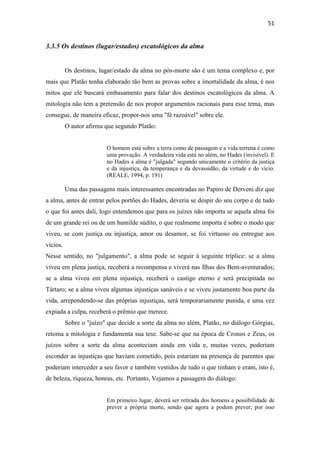 51
3.3.5 Os destinos (lugar/estados) escatológicos da alma
Os destinos, lugar/estado da alma no pós-morte são é um tema complexo e, por
mais que Platão tenha elaborado tão bem as provas sobre a imortalidade da alma, é nos
mitos que ele buscará embasamento para falar dos destinos escatológicos da alma. A
mitologia não tem a pretensão de nos propor argumentos racionais para esse tema, mas
consegue, de maneira eficaz, propor-nos uma "fé razoável" sobre ele.
O autor afirma que segundo Platão:
O homem está sobre a terra como de passagem e a vida terrena é como
uma provação. A verdadeira vida está no além, no Hades (invisível). E
no Hades a alma é "julgada" segundo unicamente o critério da justiça
e da injustiça, da temperança e da devassidão, da virtude e do vício.
(REALE, 1994, p. 191)
Uma das passagens mais interessantes encontradas no Papiro de Derveni diz que
a alma, antes de entrar pelos portões do Hades, deveria se despir do seu corpo e de tudo
o que foi antes dali, logo entendemos que para os juízes não importa se aquela alma foi
de um grande rei ou de um humilde súdito, o que realmente importa é sobre o modo que
viveu, se com justiça ou injustiça, amor ou desamor, se foi virtuoso ou entregue aos
vícios.
Nesse sentido, no "julgamento", a alma pode se seguir à seguinte tríplice: se a alma
viveu em plena justiça, receberá a recompensa e viverá nas Ilhas dos Bem-aventurados;
se a alma viveu em plena injustiça, receberá o castigo eterno e será precipitada no
Tártaro; se a alma viveu algumas injustiças sanáveis e se viveu justamente boa parte da
vida, arrependendo-se das próprias injustiças, será temporariamente punida, e uma vez
expiada a culpa, receberá o prêmio que merece.
Sobre o "juízo" que decide a sorte da alma no além, Platão, no diálogo Górgias,
retoma a mitologia e fundamenta sua tese. Sabe-se que na época de Cronos e Zeus, os
juízos sobre a sorte da alma aconteciam ainda em vida e, muitas vezes, poderiam
esconder as injustiças que haviam cometido, pois estariam na presença de parentes que
poderiam interceder a seu favor e também vestidos de tudo o que tinham e eram, isto é,
de beleza, riqueza, honras, etc. Portanto, Vejamos a passagem do diálogo:
Em primeiro lugar, deverá ser retirada dos homens a possibilidade de
prever a própria morte, sendo que agora a podem prever; por isso
 
