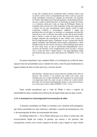 53
os que sob o impulso da ira, cometeram ações violentas contra o pai
ou contra a mãe e disso se arrependeram por toda a vida ou os que de
modo semelhante, tornaram-se culpados de homicídio, são lançados
ao Tártaro. Mas depois que foram precipitados e lá permaneceram por
um ano, a onda os rejeita para fora: os homicidas ao longo do Cócito,
e os violentos contra pai e mãe, ao longo do Piriflegon. Depois de
arrastados pela corrente até o lado Aquerúsio, desde esse lugar gritam
e chama, uns aos que assassinaram, outros aqueles contra os quais
cometeram violência e, invocando-os, suplicam e rogam que
permitam-lhes sair do lago e os acolham; se conseguem convencê-los
saem do rio e esse é o fim dos seus males; se não, são de novo levados
para o Tártaro e, outra vez para os rios. Não cessam de sofrer esses
castigos enquanto não convençam as suas vítimas: essa a pena que
lhes foi imposta pelos juízes. Finalmente, os que viveram uma vida de
grande santidade, logo libertados desses lugares subterrâneos e deles
retirados como de um cárcere, elevam-se a uma habitação pura acima
da terra. Entre esses, os que se purificaram adequadamente com o
exercício da filosofia vivem completamente livres de todo o vínculo
com o corpo por todo o tempo futuro, e vão para habitações ainda
mais belas do que essas, e não é fácil descrever. (FÉDON, 113 d - 114
c).
Um ponto importante é que o próprio Platão vê as limitações de se falar do além,
seja por meio da racionalidade seja se valendo dos mitos, como fez para fundamentar os
lugares/estados da alma no além, para isso, o mesmo adverte:
Sem dúvidas, sustentar que as coisas sejam de verdade assim como as
descrevi não convém a um homem que tenha com senso; mas
sustentar que isso ou algo semelhante deva acontecer às nossas almas
e ao lugar para onde vão, uma vez que se afirma ser a alma imortal:
pois bem, isso me parece perfeitamente sensato, e vale a pena arriscar-
se a crê-lo, pois o risco é belo! (FÉDON, 114 d - 115 a)
Neste sentido percebemos que a visão de Platão é clara a respeito da
imortalidade da alma e também da existência de um lugar/estado para ela após a morte.
3.3.6 A metempsicose (transmigração/reencarnação) da alma
A doutrina escatológica de Platão se entrelaça com a doutrina órfica-pitagórica
que foram comentadas nos itens anteriores, sobretudo o conceito da metempsicose, isto
é, da transmigração da alma, da reencarnação das almas.
No diálogo Fédon (81 c - 82 c), Platão afirma que se as almas viveram uma vida
excessivamente ligada aos corpos, às paixões, aos amores e aos prazeres, não
conseguiriam, mesmo com a morte, separar-se de tudo o que é ligado ao corpo. Sendo
 