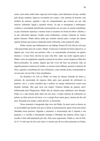 54
assim, essas almas então iriam vagar por certo tempo, como fantasmas, até que, atraídas
pelo desejo corpóreo, ligam-se novamente aos corpos e não somente de homens, mas
também de animais, segundo o tipo de comportamento que tiveram em sua vida
anterior, sobretudo, ligada a questões morais. As que se entregaram a embriaguez,
violência e sexualidade desenfreada reencarnariam em um asno ou animal semelhante;
as que cometeram injustiças e tiranias iriam se encarnar em forma de lobos e falcões, e
as que cultivaram algumas virtudes como temperança e justiça voltariam no mesmo
gênero humano. Platão afirma ainda que somente entraria para a estirpe dos deuses
aqueles homens que teriam se dedicado muito à filosofia, como amante do saber.
Platão, mesmo que tardiamente no seu diálogo Timeu (42 b-d), fala do ciclo que
vidas percorridas antes de ir para o Hades. O processo é narrado de forma regressiva, se
alguém que viveu bem sua primeira vida e se reencarnando novamente em gênero
humano e vivesse bem, deveria ter uma vida feliz. Após sua morte seguiria para o
Hades e teria seu julgamento segundo a justiça da sua alma e assim chegaria as Ilhas dos
Bem-aventurados. Se, porém, alguém que não viveu tão bem sua primeira vida, na
segunda passaria à natureza de mulher, se mesmo assim falhasse, passaria à natureza de
feras, segundo a semelhança de suas inclinações, como narrado acima, reencarnando-se
em um asno, em um lobo e feras semelhantes.
Na República (X, 618 a), Platão vai tratar do número limitado de almas e,
portanto, da necessidade do regresso delas após anos gozando do sofrimento ou
prêmios, isto é, o autor considera que o prêmio ou castigo ultraterrenos teriam uma
duração limitada. Mas qual seria este tempo? Estamos falando de quantos anos?
Influenciado pelo Pitagorismo, Platão fala do número para estabelecer essa duração.
Então, se a vida terrena pode durar até cem anos, o tempo máximo de sofrimento ou
prêmio no além seria de mil anos, e se o castigo fosse muito grave, duraria até dez mil
anos. Passando esse tempo, a alma deveria se reencarnar.
Nesse momento é inaugurado algo novo em Platão. Se antes eram os deuses ou
as necessidades que faziam com que as almas se reencarnassem, agora existe uma maior
liberdade nesse processo. Segundo o ateniense, a reencarnação não é imposta e sim
proposta, e a escolha é inteiramente entregue à liberdade das próprias almas, logo a
escolha é feita individualmente por elas. Para esses argumentos, Platão se vale do Mito
de Er. O valor que ele dá a esse mito é o mesmo que dá nos mitos presentes no Fédon,
 