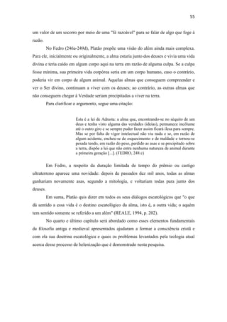55
um valor de um socorro por meio de uma "fé razoável" para se falar de algo que foge à
razão.
No Fedro (246a-249d), Platão propõe uma visão do além ainda mais complexa.
Para ele, inicialmente ou originalmente, a alma estaria junto dos deuses e vivia uma vida
divina e teria caído em algum corpo aqui na terra em razão de alguma culpa. Se a culpa
fosse mínima, sua primeira vida corpórea seria em um corpo humano, caso o contrário,
poderia vir em corpo de algum animal. Aquelas almas que conseguem compreender e
ver o Ser divino, continuam a viver com os deuses; ao contrário, as outras almas que
não conseguem chegar à Verdade seriam precipitadas a viver na terra.
Para clarificar o argumento, segue uma citação:
Esta é a lei de Adrasta: a alma que, encontrando-se no séquito de um
deus e tenha visto alguma das verdades (ideias), permanece incólume
até o outro giro e se sempre puder fazer assim ficará ilesa para sempre.
Mas se por falta de vigor intelectual não viu nada e se, em razão de
algum acidente, encheu-se de esquecimento e de maldade e tornou-se
pesada tendo, em razão do peso, perdido as asas e se precipitado sobre
a terra, dispõe a lei que não entre nenhuma natureza de animal durante
a primeira geração [...]. (FEDRO, 248 c)
Em Fedro, a respeito da duração limitada de tempo do prêmio ou castigo
ultraterreno aparece uma novidade: depois de passados dez mil anos, todas as almas
ganhariam novamente asas, segundo a mitologia, e voltariam todas para junto dos
deuses.
Em suma, Platão quis dizer em todos os seus diálogos escatológicos que "o que
dá sentido a essa vida é o destino escatológico da alma, isto é, a outra vida; o aquém
tem sentido somente se referido a um além" (REALE, 1994, p. 202).
No quarto e último capítulo será abordado como esses elementos fundamentais
da filosofia antiga e medieval apresentados ajudaram a formar a consciência cristã e
com ela sua doutrina escatológica e quais os problemas levantados pela teologia atual
acerca desse processo de helenização que é demonstrado nesta pesquisa.
 