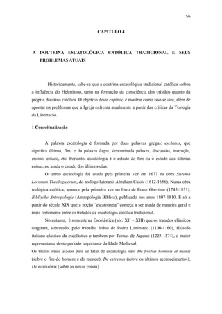 56
CAPITULO 4
A DOUTRINA ESCATOLÓGICA CATÓLICA TRADICIONAL E SEUS
PROBLEMAS ATUAIS
Historicamente, sabe-se que a doutrina escatológica tradicional católica sofreu
a influência do Helenismo, tanto na formação da consciência dos cristãos quanto da
própria doutrina católica. O objetivo deste capítulo é mostrar como isso se deu, além de
apontar os problemas que a Igreja enfrenta atualmente a partir das críticas da Teologia
da Libertação.
1 Conceitualização
A palavra escatologia é formada por duas palavras gregas: eschatos, que
significa último, fim, e da palavra logos, denominada palavra, discussão, instrução,
ensino, estudo, etc. Portanto, escatologia é o estudo do fim ou o estudo das últimas
coisas, ou ainda o estudo dos últimos dias.
O termo escatologia foi usado pela primeira vez em 1677 na obra Sistema
Locorum Theologicorum, do teólogo luterano Abraham Calov (1612-1686). Numa obra
teológica católica, aparece pela primeira vez no livro de Franz Oberthur (1745-1831),
Biblische Antropologie (Antropologia Bíblica), publicado nos anos 1807-1810. É só a
partir do século XIX que a noção “escatologia” começa a ser usada de maneira geral e
mais fortemente entre os tratados de escatologia católica tradicional.
No entanto, é somente na Escolástica (séc. XII – XIII) que os tratados clássicos
surgiram, sobretudo, pelo trabalho árduo de Pedro Lombardo (1100-1160), filósofo
italiano clássico da escolástica e também por Tomás de Aquino (1225-1274), o maior
representante desse período importante da Idade Medieval.
Os títulos mais usados para se falar de escatologia são: De finibus hominis et mundi
(sobre o fim do homem e do mundo); De extremis (sobre os últimos acontecimentos);
De novissimis (sobre as novas coisas).
 